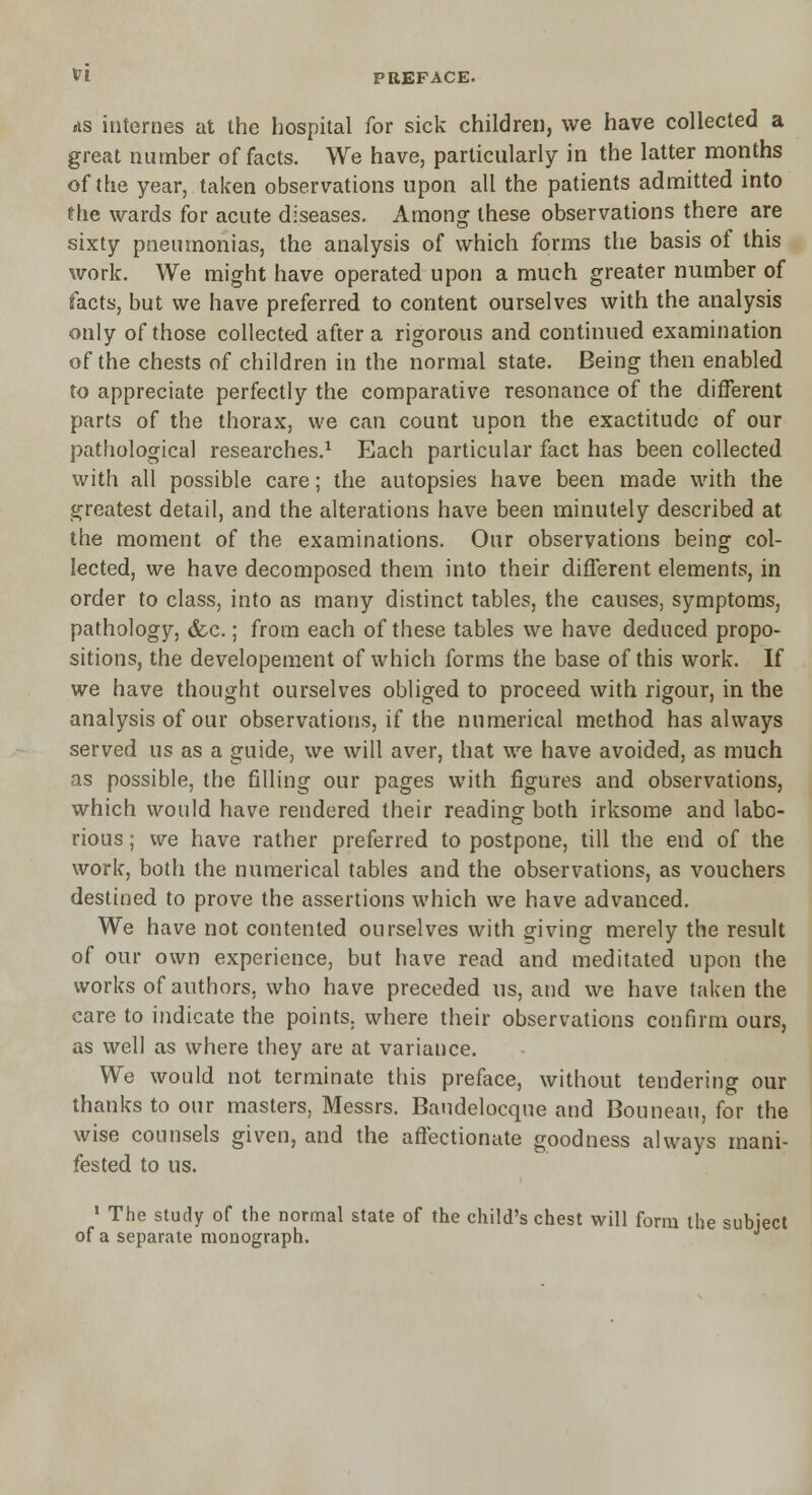 VI PREFACE. AS internes at the hospital for sick children, we have collected a great number of facts. We have, particularly in the latter months of the year, taken observations upon all the patients admitted into the wards for acute diseases. Among these observations there are sixty pneumonias, the analysis of which forms the basis of this work. We might have operated upon a much greater number of facts, but we have preferred to content ourselves with the analysis only of those collected after a rigorous and continued examination of the chests of children in the normal state. Being then enabled to appreciate perfectly the comparative resonance of the different parts of the thorax, we can count upon the exactitude of our pathological researches.1 Each particular fact has been collected with all possible care; the autopsies have been made with the greatest detail, and the alterations have been minutely described at the moment of the examinations. Our observations being col- lected, we have decomposed them into their different elements, in order to class, into as many distinct tables, the causes, symptoms, pathology, &c.; from each of these tables we have deduced propo- sitions, the developement of which forms the base of this work. If we have thought ourselves obliged to proceed with rigour, in the analysis of our observations, if the numerical method has always served us as a guide, we will aver, that we have avoided, as much as possible, the filling our pages with figures and observations, which would have rendered their reading both irksome and labo- rious ; we have rather preferred to postpone, till the end of the work, both the numerical tables and the observations, as vouchers destined to prove the assertions which we have advanced. We have not contented ourselves with giving merely the result of our own experience, but have read and meditated upon the works of authors, who have preceded us, and we have taken the care to indicate the points, where their observations confirm ours, as well as where they are at variance. We would not terminate this preface, without tendering our thanks to our masters, Messrs. Baudelocque and Bouneau, for the wise counsels given, and the affectionate goodness always mani- fested to us. 1 The study of the normal state of the child's chest will form the subject of a separate monograph.