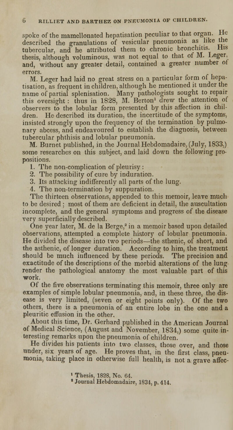 spoke of the mamellonated hepatisation peculiar to that organ. He described the granulations of vesicular pneumonia as like the tubercular, and he attributed them to chronic bronchitis. His thesis, although voluminous, was not equal to that of M. Leger, and, without any greater detail, contained a greater number of errors. M. Leger had laid no great stress on a particular form of hepa- tisation, as frequent in children, although he mentioned it under the name of partial splenisation. Many pathologists sought to repair this oversight : thus in 1828, M. Berton1 drew the attention of observers to the lobular form presented by this affection in chil- dren. He described its duration, the incertitude of the symptoms, insisted strongly upon the frequency of the termination by pulmo- nary abcess, and endeavoured to establish the diagnosis, between tubercular phthisis and lobular pneumonia. M. Burnet published, in the Journal Hebdomadaire, (July, 1833.) some researches on this subject, and laid down the following pro- positions. 1. The non-complication of pleurisy: 2. The possibility of cure by induration. 3. Its attacking indifferently all parts of the lung. 4. The non-termination by suppuration. The thirteen observations, appended to this memoir, leave much to be desired ; most of them are deficient in detail, the auscultation incomplete, and the general symptoms and progress of the disease very superficially described. One year later, M. de la Berge,2 in a memoir based upon detailed observations, attempted a complete history of lobular pneumonia. He divided the disease into two periods—the sthenic, of short, and the asthenic, of longer duration. According to him, the treatment should be much influenced by these periods. The precision and exactitude of the descriptions of the morbid alterations of the lung render the pathological anatomy the most valuable part of this work. Of the five observations terminating this memoir, three only are examples of simple lobular pneumonia, and, in these three, the dis- ease is very limited, (seven or eight points only). Of the two others, there is a pneumonia of an entire lobe in the one and a pleuritic effusion in the other. About this time, Dr. Gerhard published in the American Journal of Medical Science, (August and November, 1834,) some quite in- teresting remarks upon the pneumonia of children. He divides his patients into two classes, those over, and those under, six years of age. He proves that, in the first class, pneu- monia, taking place in otherwise full health, is not a grave affec- 1 Thesis, 1828, No. 64. * Journal Hebdomadaire, 1834, p. 414.