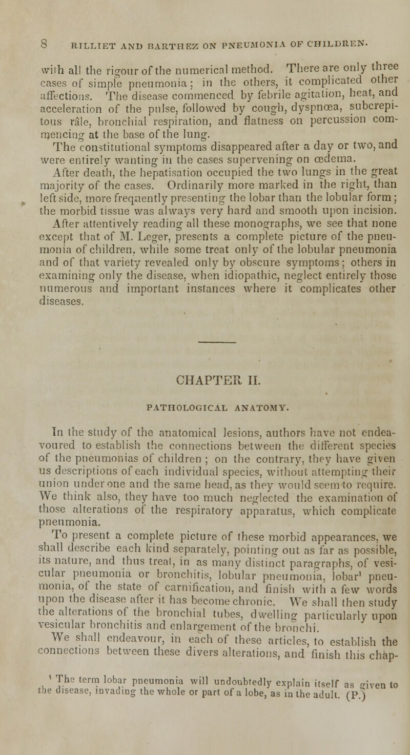 wiih all the rigour of the numerical method. There are only three cases of simple pneumonia; in the others, it complicated other affections. The disease commenced by febrile agitation, heat, and acceleration of the pulse, followed by cough, dyspnoea, subcrepi- tous rale, bronchial respiration, and flatness on percussion com- mencing at the base of the lung. The constitutional symptoms disappeared after a day or two, and were entirely wanting in the cases supervening on oedema. After death, the hepatisation occupied the two lungs in the great majority of the cases. Ordinarily more marked in the right, than leftside, more frequently presenting the lobar than the lobular form; the morbid tissue was always very hard and smooth upon incision. After attentively reading all these monographs, we see that none except that of M. Leger, presents a complete picture of the pneu- monia of children, while some treat only of the lobular pneumonia and of that variety revealed only by obscure symptoms; others in examining only the disease, when idiopathic, neglect entirely those numerous and important instances where it complicates other diseases. CHAPTER II. PATHOLOGICAL ANATOMY. In the study of the anatomical lesions, authors have not endea- voured to establish the connections between the different species of the pneumonias of children ; on the contrary, they have given us descriptions of each individual species, without attempting their union under one and the same head, as they would seem to require. We think also, they have too much neglected the examination of those alterations of the respiratory apparatus, which complicate pneumonia. To present a complete picture of ihese morbid appearances, we shall describe each kind separately, pointing out as far as possible, its nature, and thus treal, in as many distinct paragraphs, of vesi- cular pneumonia or bronchitis, lobular pneumonia, lobar1 pneu- monia, of the state of carnification, and finish with a few words upon the disease after it has become chronic. We shall then study the alterations of the bronchial tubes, dwelling particularly upon vesicular bronchitis and enlargement of the bronchi. We shall endeavour, in each of these articles, to establish the connections between these divers alterations, and finish this chap- ' The term lobar pneumonia will undoubtedly explain itself as <riven to the disease, invading the whole or part of a lobe, as in the adult. (P.)