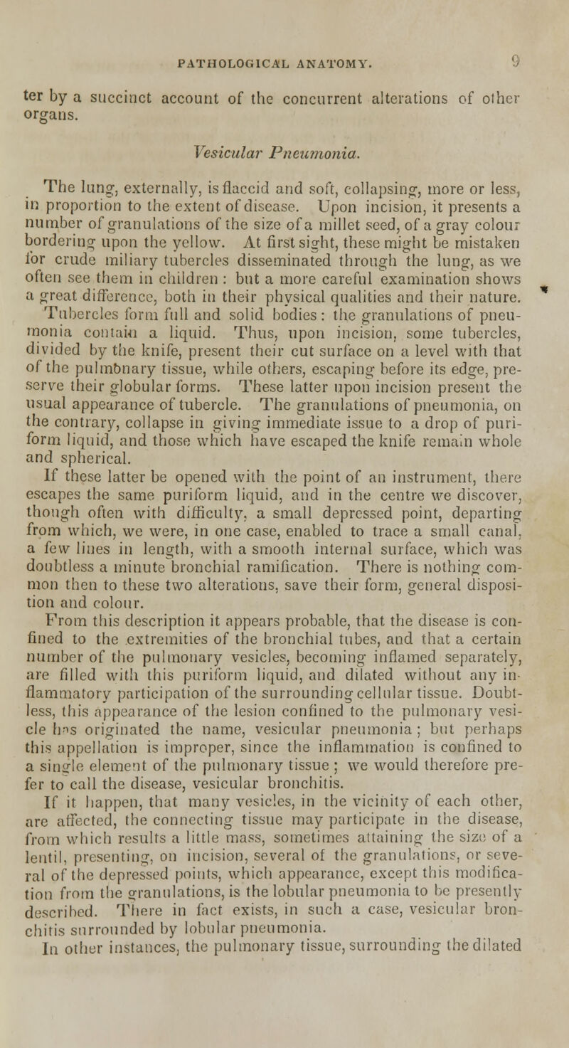 ter by a succinct account of the concurrent alterations of other organs. Vesicular Pneumonia. The lung, externally, is flaccid and soft, collapsing, more or less, in proportion to the extent of disease. Upon incision, it presents a number of granulations of the size of a millet seed, of a gray colour bordering upon the yellow. At first sight, these might be mistaken for crude miliary tubercles disseminated through the lung, as we often see them in children : but a more careful examination shows a great difference, both in their physical qualities and their nature. Tubercles form full and solid bodies : the granulations of pneu- monia contahi a liquid. Thus, upon incision, some tubercles, divided by the knife, present their cut surface on a level with that of the pulmonary tissue, while others, escaping before its edge, pre- serve their globular forms. These latter upon incision present the usual appearance of tubercle. The granulations of pneumonia, on the contrary, collapse in giving immediate issue to a drop of puri- form liquid, and those which have escaped the knife remain whole and spherical. If these latter be opened with the point of an instrument, there escapes the same puriform liquid, and in the centre we discover, though often with difficulty, a small depressed point, departing from which, we were, in one case, enabled to trace a small canal, a few lines in length, with a smooth internal surface, which was doubtless a minute bronchial ramification. There is nothing com- mon then to these two alterations, save their form, general disposi- tion and colour. From this description it appears probable, that the disease is con- fined to the extremities of the bronchial tubes, and that a certain number of the pulmonary vesicles, becoming inflamed separately, are filled with this puriform liquid, and dilated without any in- flammatory participation of the surrounding cellular tissue. Doubt- less, this appearance of the lesion confined to the pulmonary vesi- cle his originated the name, vesicular pneumonia ; but perhaps this appellation is improper, since the inflammation is confined to a single element of the pulmonary tissue ; we would therefore pre- fer to call the disease, vesicular bronchitis. If it happen, that many vesicles, in the vicinity of each other, are affected, the connecting tissue may participate in the disease, from which results a little mass, sometimes attaining the size of a lentil, presenting, on incision, several of the granulations, or seve- ral of the depressed points, which appearance, except this modifica- tion from the granulations, is the lobular pneumonia to be presenlly described. There in fact exists, in such a case, vesicular bron- chitis surrounded by lobular pneumonia. In other instances, the pulmonary tissue, surrounding the dilated