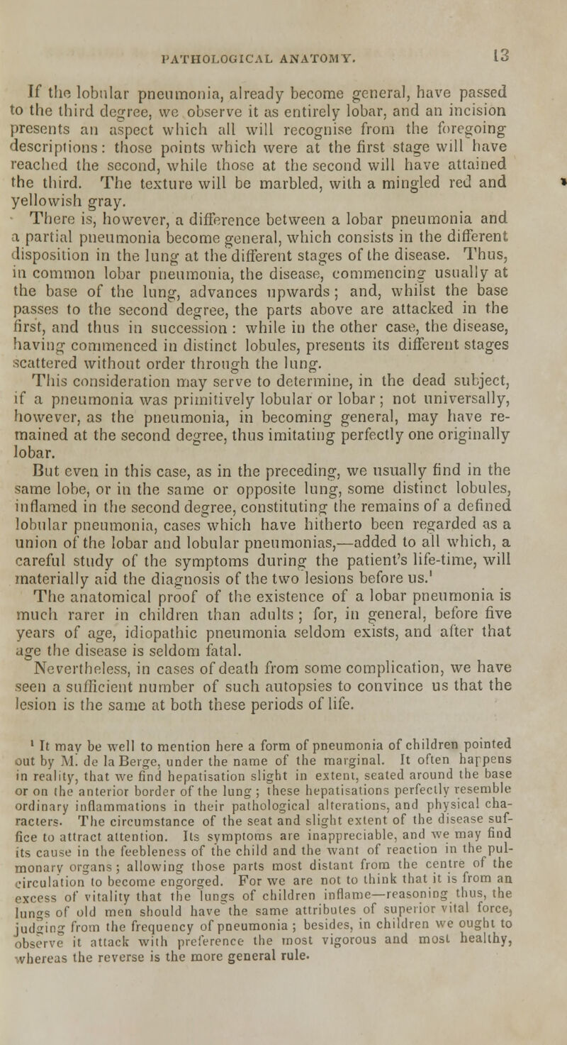 If the lobular pneumonia, already become general, have passed to the third degree, we observe it as entirely lobar, and an incision presents an aspect which all will recognise from the foregoing- descriptions: those points which were at the first stage will have reached the second, while those at the second will have attained, the third. The texture will be marbled, with a mingled red and yellowish gray. There is, however, a difference between a lobar pneumonia and a partial pneumonia become general, which consists in the different disposition in the lung at the different stages of the disease. Thus, in common lobar pneumonia, the disease, commencing usually at the base of the lung, advances upwards; and, whilst the base passes to the second degree, the parts above are attacked in the first, and thus in succession : while in the other case, the disease, having commenced in distinct lobules, presents its different stages scattered without order through the lung. This consideration may serve to determine, in the dead subject, if a pneumonia was primitively lobular or lobar; not universally, however, as the pneumonia, in becoming general, may have re- mained at the second degree, thus imitating perfectly one originally lobar. But even in this case, as in the preceding, we usually find in the same lobe, or in the same or opposite lung, some distinct lobules, inflamed in the second degree, constituting the remains of a defined lobular pneumonia, cases which have hitherto been regarded as a union of the lobar and lobular pneumonias,—added to all which, a careful study of the symptoms during the patient's life-time, will materially aid the diagnosis of the two lesions before us.' The anatomical proof of the existence of a lobar pneumonia is much rarer in children than adults; for, in general, before five years of age, idiopathic pneumonia seldom exists, and after that dge the disease is seldom fatal. Nevertheless, in cases of death from some complication, we have seen a sufficient number of such autopsies to convince us that the lesion is the same at both these periods of life. 1 It tnav be well to mention here a form of pneumonia of children pointed out by Mi de la Beige, under the name of the marginal. It often happens in reality, that we find hepatisation slight in extent, seated around the base or on the anterior border of the lung ; these hepatisations perfectly resemble ordinary inflammations in their pathological alterations, and physical cha- racters. The circumstance of the seat and slight extent of the disease suf- fice to attract attention. Its symptoms are inappreciable, and we may find its cause in the feebleness of the child and the want of reaction in the pul- monary organs; allowing those parts most distant from the centre of the circulation to become engorged. For we are not to think that it is from an excess of vitality that the lungs of children inflame—reasoning thus, the lungs of old men should havethe same attributes of superior vital force, judging from the frequency of pneumonia; besides, in children we ought to observe it attack wiih preference the most vigorous and most healthy, whereas the reverse is the more general rule.