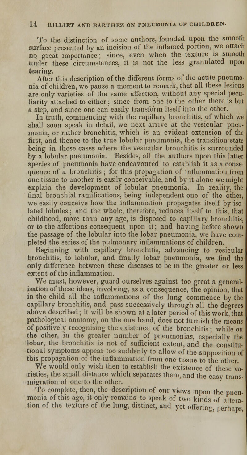 To the distinction of some authors, founded upon the smooth surface presented by an incision of the inflamed portion, we attach no great importance; since, even when the texture is smooth under these circumstances, it is not the less granulated upon tearing. After this description of the different forms of the acute pneumo- nia of children, we pause a moment to remark, that all these lesions are only varieties of the same affection, without any special pecu- liarity attached to either; since from one to the other there is but a step, and since one can easily transform itself into the other. In truth, commencing with the capillary bronchitis, of which we shall soon speak in detail, we next arrive at the vesicular pneu- monia, or rather bronchitis, which is an evident extension of the first, and thence to the true lobular pneumonia, the transition state being in those cases where the vesicular bronchitis is surrounded by a lobular pneumonia. Besides, all the authors upon this latter species of pneumonia have endeavoured 1o establish it as a conse- quence of a bronchitis ; for this propagation of inflammation from one tissue to another is easily conceivable, and by it alone we might explain the development of lobular pneumonia. In reality, the final bronchial ramifications, being independent one of the other, we easily conceive how the inflammation propagates itself by iso- lated lobules; and the whole, therefore, reduces itself to this, that childhood, more than any age, is disposed to capillary bronchitis, or to the affections consequent upon it; and having before shown the passage of the lobular into the lobar pneumonia, we have com- pleted the series of the pulmonary inflammations of children. Beginning with capillary bronchitis, advancing to vesicular bronchitis, to lobular, and finally lobar pneumonia, we find the only difference between these diseases to be in the greater or less extent of the inflammation. We must, however, guard ourselves against too great a general- isation of these ideas, involving, as a consequence, the opinion, that in the child all the inflammations of the lung commence by the capillary bronchitis, and pass successively through all the degrees above described; it will be shown at a later period of this work, that pathological anatomy, on the one hand, does not furnish the means of positively recognising the existence of the bronchitis; while on the other, in the greater number of pneumonias, especially the lobar, the bronchitis is not of sufficient extent, and the constitu- tional symptoms appear too suddenly to allow of the supposiiion of this propagation of the inflammation from one tissue to the other. We would only wish then to establish the existence of these va- rieties, the small distance which separates them, and the easy trans- migration of one to the other. To complete, then, the description of our views upon the pneu- monia of this age, it only remains to speak of two kinds of altera- tion of the texture of the lung, distinct, and yet offering perhaps