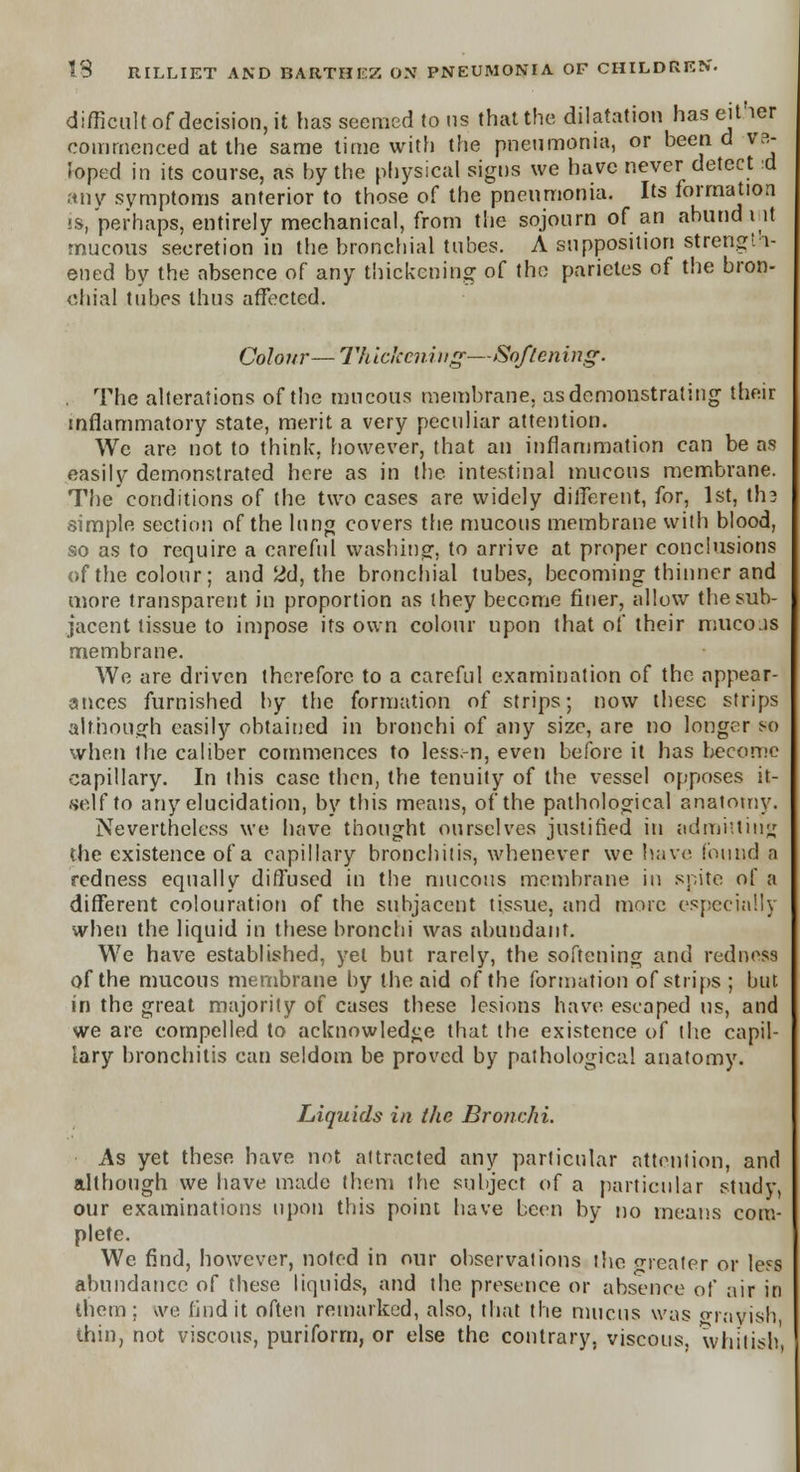 difficult of decision, it has seemed to us that the dilatation has either commenced at the same time with the pneumonia, or been d va- ioped in its course, as by the physical signs we have never detect d any symptoms anterior to those of the pneumonia. Its formation is, perhaps, entirely mechanical, from the sojourn of an anuria i it mucous secretion in the bronchial tubes. A supposition strength- ened by the absence of any thickening of the parietes of the bron- chial tubes thus affected. Colour—Thickening—Softening. The alterations of the mucous membrane, as demonstrating their inflammatory state, merit a very peculiar attention. Wc are not to think, however, that an inflammation can be as easily demonstrated here as in the intestinal mucous membrane. The conditions of the two cases are widely different, for, 1st, tli3 simple section of the lung covers the mucous membrane with blood, so as to require a careful washing, to arrive at proper conclusions of the colour; and 2d, the bronchial tubes, becoming thinner and more transparent in proportion as they become finer, allow the sub- jacent tissue to impose its own colour upon that of their mucojs membrane. We are driven therefore to a careful examination of the appear- ances furnished by the formation of strips; now these strips although easily obtained in bronchi of any size, are no longer so when the caliber commences to lessen, even before it has become capillary. In this case then, the tenuity of the vessel opposes it- self to any elucidation, by this means, of the pathological anatomy. Nevertheless we have thought ourselves justified in admitting the existence of a capillary bronchitis, whenever we have found a redness equally diffused in the mucous membrane iu spite of a different colouration of the subjacent tissue, and more especially when the liquid in these bronchi was abundant. We have established, yet but rarely, the softening and redness of the mucous membrane by the aid of the formation of strips ; but in the great majority of cases these lesions have escaped us, and we are compelled to acknowledge that the existence of the capil- lary bronchitis can seldom be proved by pathological anatomy. Liquids in the Bronchi. As yet these have not aitracted any particular attention, and although we have made them the subject of a particular study, our examinations upon this point have been by no means com- plete. We find, however, noted in our observations the greater or less abundance of these liquids, and the presence or absence of air in them; ive find it often remarked, also, that the mucus was a-rayis!) thin, not viscous, puriform, or else the contrary, viscous, whitish