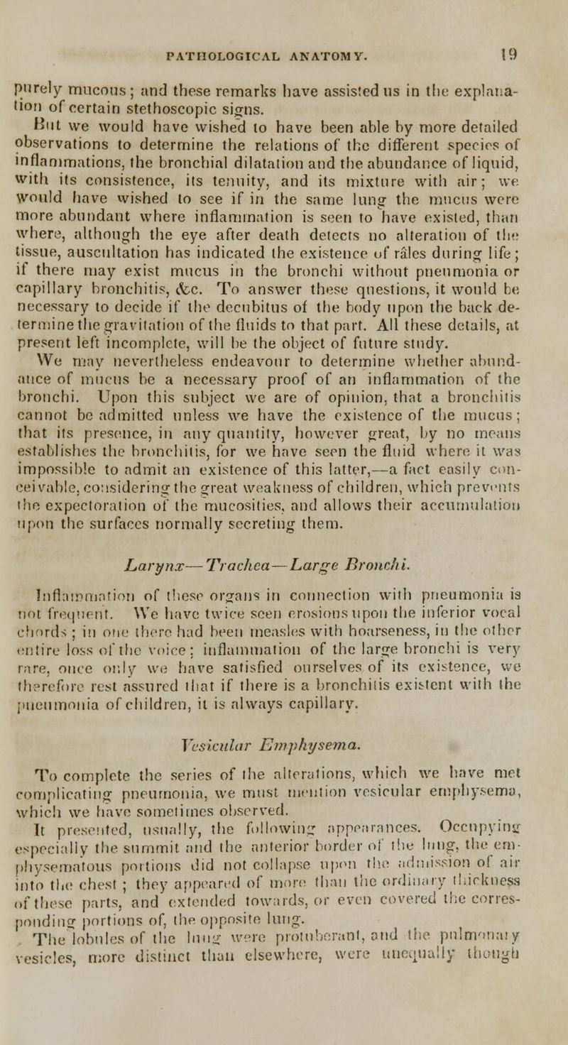 purely mucous; and these remarks have assisted us in the explana- tion of certain stethoscopic signs. But we would have wished to have been able by more detailed observations to determine the relations of the different species of inflammations, the bronchial dilatation and the abundance of liquid, with its consistence, its tenuity, and its mixture with air; we would have wished to see if in the same lung the mucus were more abundant where inflammation is seen to have existed, than where, although the eye after death detects no alteration of the tissue, auscultation has indicated the existence of rales during life; if there may exist mucus in the bronchi without pneumonia or capillary bronchitis, &c. To answer these questions, it would be necessary to decide if the decubitus of the body upon the back de- termine the gravitation of the fluids to that part. All these details, at present left incomplete, will be the object of future study. We may nevertheless endeavour to determine whether abund- ance of mucus be a necessary proof of an inflammation of the bronchi. Upon this subject we are of opinion, that a bronchitis cannot be admitted unless we have the existence of the mucus; that its presence, in any quantity, however great, by no means establishes the bronchitis, for we have seen the fluid where it was impossible to admit an existence of this latter,—a fact easily con- ceivable, considering the great weakness of children, which prevents the expectoration of the mucosites, and allows their accumulation upon the surfaces normally secreting them. Larynx— Trachea—Large Bronchi. Inflammation of these organs in connection with pneumonia is not frequent. We have twice seen erosions upon the inferior vocal chords ; in one there had been measles with hoarseness, in the other entire loss of the voire: inflammation of the large bronchi is very rare, once only we have satisfied ourselves of its existence, we therefore rest assured that if there is a bronchitis existent with the pneumonia of children, it is always capillary. Vesicular Emphysema. To complete the series of the alterations, which we have met complicating pneumonia, we must mention vesicular emphysema, which we have sometimes observed. It presented, usually, the following appearances. Occupying especially the summit and the anterior border of the lung, the em- physematous portions did not collapse upon the admission of air into the chest ; they appeared of more than the ordinary thickness of these parts, and extended towards, or even covered the corres- ponding portions of, the opposite lung. The lobules of the lung were protuberant, and the pulmonary vesicles, more distinct than elsewhere, were unequally though