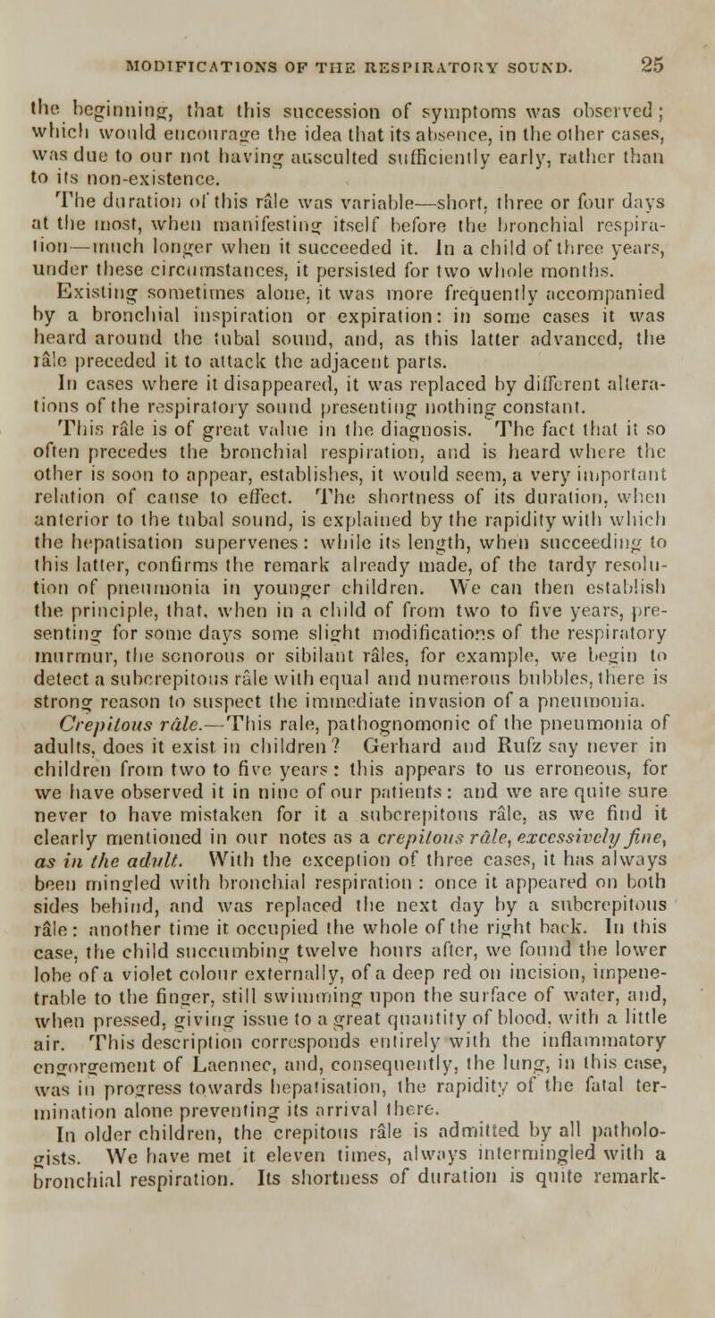 the beginning, that this succession of symptoms was observed; which would encourage the idea that its absence, in the other cases, was due to our not having ausculted sufficiently early, rather than to its non-existence. The duration of this rale was variable—short, three or four days at the most, when manifesting itself before the bronchial respira- tion— much longer when it succeeded it. In a child of three years, under these circumstances, it persisted for two whole months. Existing sometimes alone, it was more frequently accompanied by a bronchial inspiration or expiration: in some cases it was heard around the tubal sound, and, as this latter advanced, the rale preceded it to attack the adjacent parts. In cases where it disappeared, it was replaced by different altera- tions of the respiratory sound presenting nothing constant. This rale is of great value in the diagnosis. The fact thai it so often precedes the bronchial respiration, and is heard where the other is soon to appear, establishes, it would seem, a very important relation of cause to effect. The shortness of its duration, when anterior to the tubal sound, is explained by the rapidity with which the hepatisation supervenes: while its length, when succeeding to this latter, confirms the remark already made, of the tardy resolu- tion of pneumonia in younger children. We can then establish the principle, that, when in a child of from two to five years, pre- senting for some days some slight modifications of the respiratory murmur, the sonorous or sibilant rales, for example, we begin to detect a subcrepitous rale with equal and numerous bubbles, there is strong reason to suspect the immediate invasion of a pneumonia. Crepitous rale.—This rale, pathognomonic of the pneumonia of adults, does it exist in children? Gerhard and Rufz say never in children from two to five years: this appears to us erroneous, for we have observed it in nine of our patients: and we are quite sure never to have mistaken for it a subcrepitous rale, as we find it clearly mentioned in our notes as a crepilous rale, excessively fine, as in the adult. With the exception of three cases, it has always been mingled with bronchial respiration : once it appeared on both sides behind, and was replaced the next day by a subcrepitous rale: another time it occupied the whole of the right back. In this case, the child succumbing twelve hours after, we found the lower lobe of a violet colour externally, of a deep red on incision, impene- trable to the finger, still swimming upon the surface of water, and, when pressed, giving issue to a great quantity of blood, with a little air. This description corresponds entirely with the inflammatory engorgement of Laennec, and, consequently, the lung, in this case, was in progress towards hepatisation, the rapidity of the fatal ter- mination alone preventing its arrival there. In older children, the'crepitous rale is admitted by all patholo- gists. We have met it. eleven times, always intermingled with a bronchial respiration. Its shortness of duration is quite remark-