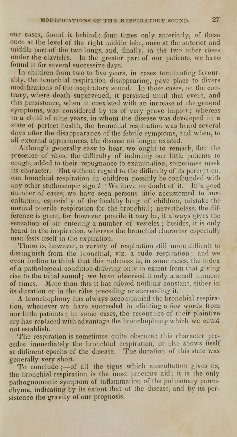our cases, found it behind: four times only anteriorly, of these once at the level of the right middle lobe, once at the anterior and middle part of the two lungs, and, finally, in the two other cases under the clavicles. In the greater part of our patients, we have' found it for several successive days. In children from two to five years, in cases terminating favour- ably, the bronchial respiration disappearing-, gave place to divers modifications of the respiratory sound. In those cases, on the con- trary, where death supervened, it persisted until that event, and this persistence, when it coexisted with an increase of the general symptoms, was considered by us of very grave import: whereas in a child of nine years, in whom the disease was developed in a state of perfect health, the bronchial respiration was heard several days after the disappearance of the febrile symptoms, and when, to all external appearances, the disease no longer existed. Although generally easy to hear, we ought to remark, that the presence of rales, the difficulty of inducing our little patients to cough, added to their repugnance to examination, sometimes mask its character. But without regard to the difficulty of its perception, can bronchial respiration in children possibly be confounded with any other stethoscopic sign ? ' We have no doubt of it. In a good Dumber of cases, we have seen persons little accustomed to aus- cultation, especially of the healthy lung of children, mistake the normal puerile respiration for the bronchial; nevertheless, the dif- ference is great, for however puerile it may be, it always gives the sensation of air entering a number of vesicles ; besides, it is only heard in the inspiration, whereas the bronchial character especially manifests itself in the expiration. There is, however, a variety of respiration still more difficult to distinguish from the bronchial, viz. a rude respiration ; and we even incline to think that this rudeness is, in some cases, the index of a pathological condition differing only in extent from that giving rise to the tubal sound; we have observed it only a small number of times. More than this it has offered nothing constant, either in its duration or in the rales preceding or succeeding it. A bronchophony has always accompanied the bronchial respira- tion, whenever we have succeeded in eliciting a few words from our little patients; in some cases, the resonance of their plaintive cry has replaced with advantage the bronchophony which we could not establish. The respiration is sometimes quite obscure: this character pre- cedes immediately the bronchial respiration, or else shows itself at different epochs of the disease. The duration of this state was generally very short. To conclude ;—of all the signs which auscultation gives us, the bronchial respiration is the most precious aid; it is the only pathognomonic symptom of inflammation of the pulmonary paren- chyma, indicating by its extent that of the disease, and by its per- sistence the gravity of our prognosis.