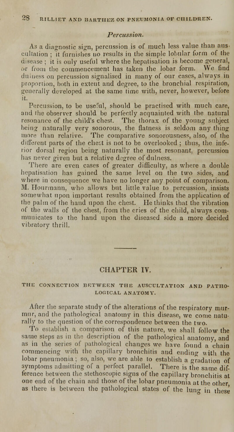Percussion. As a diagnostic sign, percussion is of much less value than aus- cultation ; it furnishes no results in the simple lobular form of the disease ; it is only useful where the hepatisalion is become general, or from the commencement has taken the lobar form. We find dillness on percussion signalised in many of our cases, always in proportion, both in extent and degree, to the bronchial respiration, generally developed at the same time with, never, however, before it. Percussion, to be useful, should be practised with much care, and the observer should be perfectly acquainted with the natural resonance of the child's chest. The thorax of the young subject being naturally very sonorous, the flatness is seldom any thing more than relative. The comparative sonorousness, also, of the different parts of the chect is not to be overlooked ; thus, the infe- rior dorsal region being naturally the most resonant, percussion has never given but a relative degree of dulness. There are even cases of greater difficulty, as where a double hepatization has gained the same level on the two sides, and where in consequence we have no longer any point of comparison. M. Hourmann, who allows but little value to percussion, insists somewhat upon important results obtained from the application of the palm of the hand upon the chest. He thinks that the vibration of the walls of the chest, from the cries of the child, always com- municates to the hand upon the diseased side a more decided vibratory thrill. CHAPTER IV. THE CONNECTION BETWEEN THE AUSCULTATION AND PATHO- LOGICAL ANATOMY. After the separate study of the alterations of the respiratory mur- mur, and the pathological anatomy in this disease, we come natu- rally to the question of the correspondence between the two. To establish a comparison of this nature, we shall follow the same steps as in the description of the pathological anatomv, and as in the series of pathological changes we have found a chain commencing with the capillary bronchitis and ending with the lobar pneumonia; so, also, we are able to establish a gradation of symptoms admitting of a perfect parallel. There is the same dif- ference between the stethoscopic signs of the capillary bronchitis at one end of the chain and those of the lobar pneumonia at the other as there is between the pathological states of the luno- in iheSe