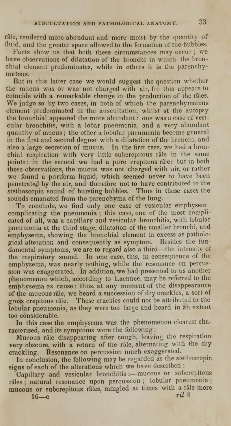 rale, rendered more abundant and more moist by the quantity of fluid, and the greater space allowed to the formation of the bubbles. Facts show us that both these circumstances may occur; we have observations of dilatation of the bronchi in which the bron- chial element predominates, while in others it is the parenchy- matous. But in this latter case we would suggest the question whether the mucus was or was not charged with air, for this appears to coincide with a remarkable change in the production of the r&les. We judge so by two cases, in both of which the parenchymatous element predominated in the auscultation, whilst at the autopsy the bronchial appeared the more abundant: one was a case of vesi- cular bronchitis, with a lobar pneumonia, and a very abundant quantity of mucus ; the other a lobular pneumonia become general in the first and second degree with a dilatation of the bronchi, and also a large secretion of mucus. In the first case, we had a bron- chial respiration with very little subcrepitous rale in the same points: in the second we had a pure crepitous rale: but in both these observations, the mucus was not charged with air, or rather we found a puriform liquid, which seemed never to have been penetrated by the air, and therefore not to have contributed to the stethoscopic sound of bursting bubbles. Thus in these cases the sounds emanated from the parenchyma of the lung. To conclude, we find only one case of vesicular emphysem complicating the pneumonia ; this case, one of the most compli- cated of all, was a capillary and vesicular bronchitis, with lobular pneumonia at the third stage, dilatation of the smaller bronchi, and emphysema, showing the bronchial element in excess as patholo- gical alteration and consequently as symptom. Besides the fun- damental symptoms, we are to regard also a third—the intensity of the respiratory sound. In one case, this, in consequence of the emphysema, was nearly nothing, while the resonance on percus- sion was exaggerated. In addition, we had presented to us another phenomenon which, according to Laennec, may be referred to the emphysema as cause : thus, at any moment of the disappearance of the mucous rale, we heard a succession of dry crackles, a sort of gross crepitous rale. These crackles could not be attributed to the lobular pneumonia, as they vyere too large and heard in an extent too considerable. In this case the emphysema was the phenomenon clearest cha- racterised, and its symptoms were the following: Mucous rale disappearing after cough, leaving the respiration very obscure, with a return of the rale, alternating with the dry crackling. Resonance on percussion much exaggerated. In conclusion, the following may be regarded as the stethoscopic signs of each of the alterations which we have described : Capillary and vesicular bronchitis :—mucous or subcrepitous rales ; natural resonance upon percussion ; lobular pneumonia ; mucous or subcrepitous rales, mingled at times with a rale more 16—c rU 3