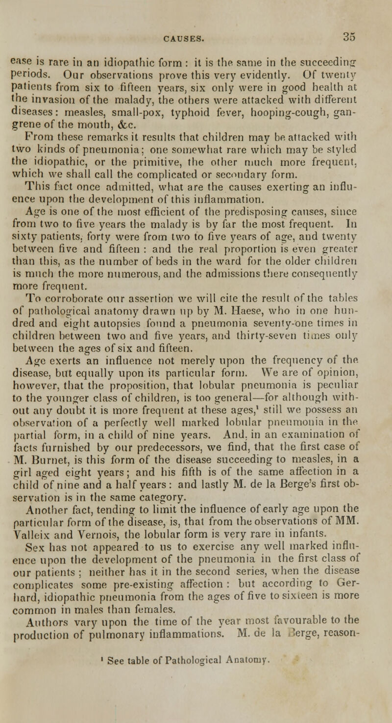 ease is rare in an idiopathic form : it is the same in the succeeding periods. Our observations prove this very evidently. Of twenty patients from six to fifteen years, six only were in good health at the invasion of the malady, the others were attacked with different diseases: measles, small-pox, typhoid fever, hooping-cough, gan- grene of the mouth, &c. From these remarks it results that children may be attacked with two kinds of pneumonia; one somewhat rare which may be styled the idiopathic, or the primitive, the other much more frequent, which we shall call the complicated or secondary form. This fact once admitted, what are the causes exerting an influ- ence upon the development of this inflammation. Age is one of the most efficient of the predisposing causes, since from two to five years the malady is by far the most frequent. In sixty patients, forty were from two to five years of age, and twenty between five and fifteen : and the real proportion is even greater than this, as the number of beds in the ward for the older children is much the more numerous, and the admissions there consequently more frequent. To corroborate our assertion we will cite the result of the tables of pathological anatomy drawn up by M. Maese, who in one hun- dred and eight autopsies found a pneumonia seventy-one times in children between two and five years, and thirty-seven times only between the ages of six and fifteen. Age exerts an influence not merely upon the frequency of the disease, but equally upon its particular form. We are of opinion, however, that the proposition, that lobular pneumonia is peculiar to the younger class of children, is too general—for although with- out any doubt it is more frequent at these ages,1 still we possess an observation of a perfectly well marked lobular pneumonia in the partial form, in a child of nine years. And. in an examination of facts furnished by our predecessors, we find, that the first case of M. Burnet, is this form of the disease succeeding to measles, in a girl aged eight years; and his fifth is of the same affection in a child of nine and a half years : and lastly M. de la Berge's first ob- servation is in the same category. Another fact, tending to limit the influence of early age upon the particular form of the disease, is, that from the observations of MM. Valleix and Vernois, the lobular form is very rare in infants. Sex has not appeared to us to exercise any well marked influ- ence upon the development of the pneumonia in the first class of our patients ; neither has it in the second series, when the disease complicates some pre-existing affection : but according to Ger- hard, idiopathic pneumonia from the ages of five tosixieen is more common in males than females. Authors vary upon the time of the year most favourable to the production of pulmonary inflammations. M. de la rterge, reason-