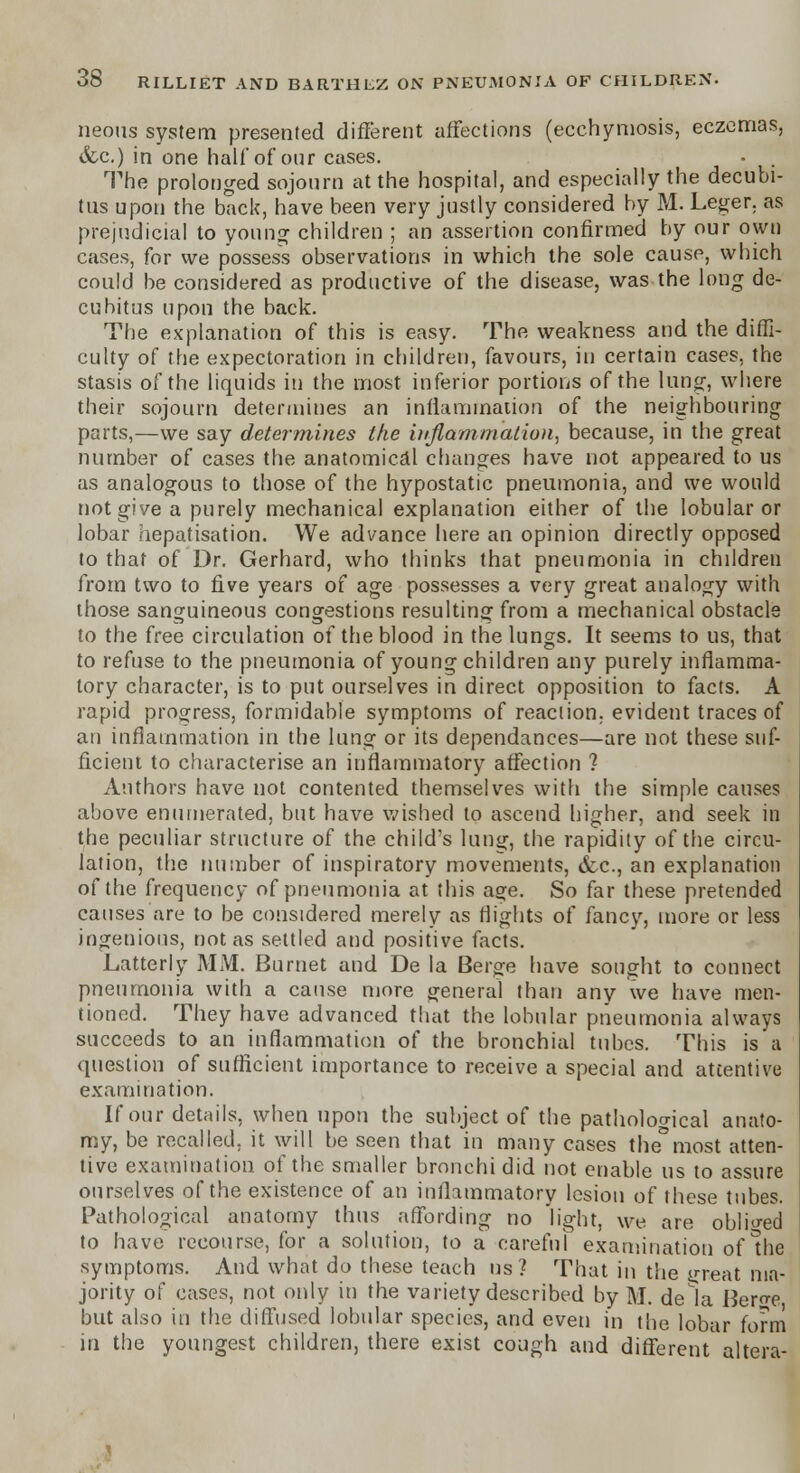 neons system presented different affections (ecchymosis, eczemas, &c.) in one half of our cases. ■ . The prolonged sojourn at the hospital, and especially the decubi- tus upon the back, have been very justly considered by M. Leger. as prejudicial to young children ; an assertion confirmed by our own cases, for we possess observations in which the sole cause, which could be considered as productive of the disease, was the long de- cubitus upon the back. The explanation of this is easy. The weakness and the diffi- culty of the expectoration in children, favours, in certain cases, the stasis of the liquids in the most inferior portions of the lung, where their sojourn determines an inflammation of the neighbouring parts,—we say determines ike inflammation, because, in the great number of cases the anatomical changes have not appeared to us as analogous to those of the hypostatic pneumonia, and we would not give a purely mechanical explanation either of the lobular or lobar hepatisation. We advance here an opinion directly opposed to that of Dr. Gerhard, who thinks that pneumonia in children from two to five years of age possesses a very great analogy with those sanguineous congestions resulting from a mechanical obstacle to the free circulation of the blood in the lungs. It seems to us, that to refuse to the pneumonia of young children any purely inflamma- tory character, is to put ourselves in direct opposition to facts. A rapid progress, formidable symptoms of reaction, evident traces of an inflammation in the lung or its dependances—are not these suf- ficient to characterise an inflammatory affection ? Authors have not contented themselves with the simple causes above enumerated, but have wished to ascend higher, and seek in the peculiar structure of the child's lung, the rapidity of the circu- lation, the number of inspiratory movements, &c, an explanation of the frequency of pneumonia at this age. So far these pretended causes are to be considered merely as flights of fancy, more or less ingenious, not as settled and positive facts. Latterly MM. Burnet and De la Berge have sought to connect pneumonia with a cause more general than any we have men- tioned. They have advanced that the lobular pneumonia always succeeds to an inflammation of the bronchial tubes. This is a question of sufficient importance to receive a special and attentive examination. If our details, when upon the subject of the pathological anato- my, be recalled, it will be seen that in many cases the°most atten- tive examination of the smaller bronchi did not enable us to assure ourselves of the existence of an inflammatory lesion of these tubes. Pathological anatomy thus affording no light, we are obliged to have recourse, for a solution, to a careful examination of Ihe symptoms. And what do these teach us? That in the <>reat ma- jority of cases, not only in the variety described by M. dela Bero-e but also in the diffused lobular species, and even in the lobar form in the youngest children, there exist cough and different altera-
