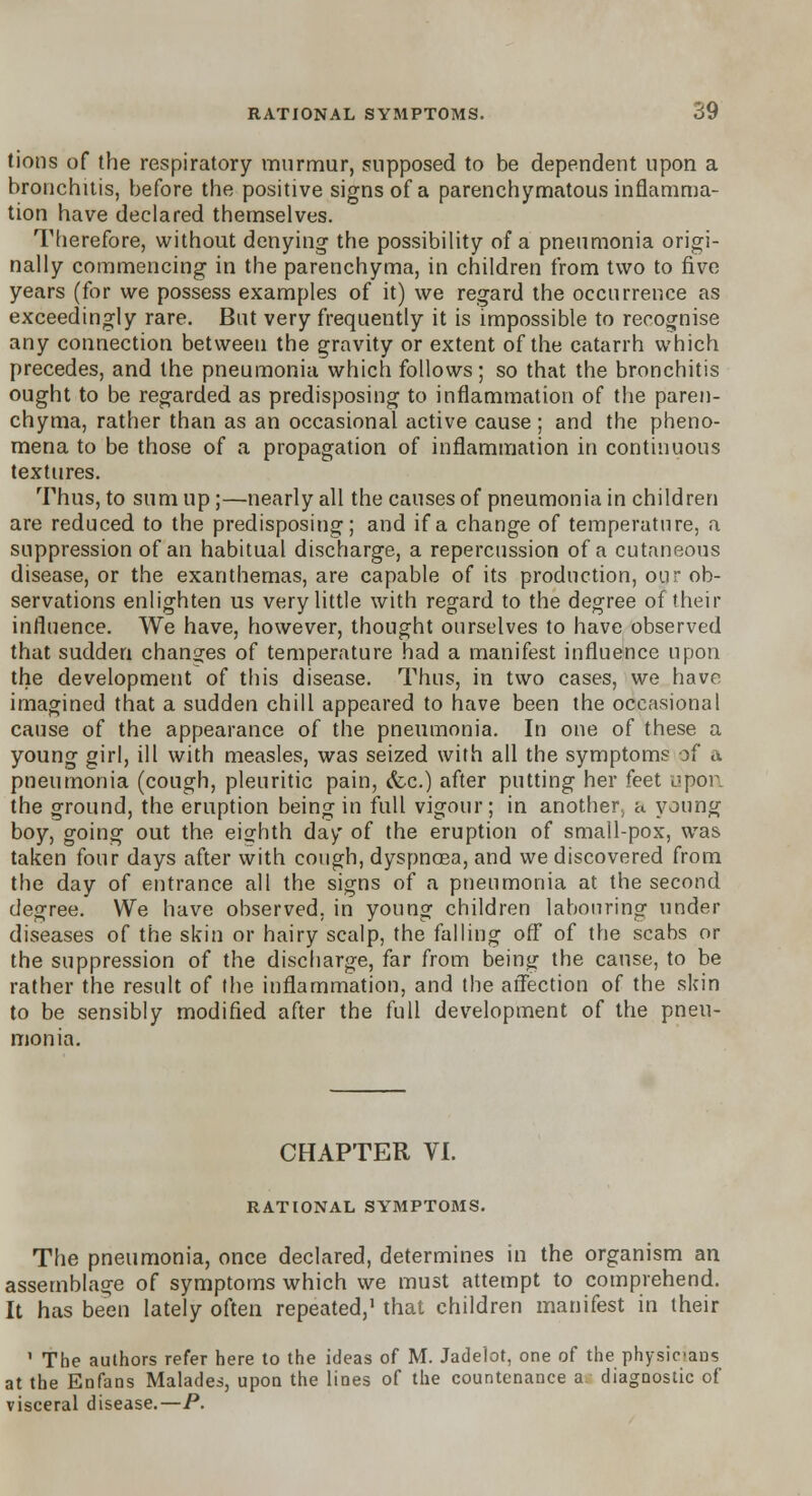 tions of the respiratory murmur, supposed to be dependent upon a bronchitis, before the positive signs of a parenchymatous inflamma- tion have declared themselves. Therefore, without denying- the possibility of a pneumonia origi- nally commencing in the parenchyma, in children from two to five years (for we possess examples of it) we regard the occurrence as exceedingly rare. But very frequently it is impossible to recognise any connection between the gravity or extent of the catarrh which precedes, and the pneumonia which follows; so that the bronchitis ought to be regarded as predisposing to inflammation of the paren- chyma, rather than as an occasional active cause ; and the pheno- mena to be those of a propagation of inflammation in continuous textures. Thus, to sum up;—nearly all the causes of pneumonia in children are reduced to the predisposing; and if a change of temperature, a suppression of an habitual discharge, a repercussion of a cutaneous disease, or the exanthemas, are capable of its production, our ob- servations enlighten us very little with regard to the degree of their influence. We have, however, thought ourselves to have observed that sudden changes of temperature had a manifest influence upon the development of this disease. Thus, in two cases, we have imagined that a sudden chill appeared to have been the occasional cause of the appearance of the pneumonia. In one of these a young girl, ill with measles, was seized with all the symptoms of a pneumonia (cough, pleuritic pain, &c.) after putting her feet upon the ground, the eruption being in full vigour; in another^ a young boy, going out the eighth day of the eruption of small-pox, was taken four days after with cough, dyspnoea, and we discovered from the day of entrance all the signs of a pneumonia at the second degree. We have observed, in young children labouring under diseases of the skin or hairy scalp, the falling off of the scabs or the suppression of the discharge, far from being the cause, to be rather the result of the inflammation, and the affection of the skin to be sensibly modified after the full development of the pneu- monia. CHAPTER VI. RATIONAL SYMPTOMS. The pneumonia, once declared, determines in the organism an assemblage of symptoms which we must attempt to comprehend. It has been lately often repeated,1 that children manifest in their ' The authors refer here to the ideas of M. Jadelot, one of the physicians at the Enfans Malades, upon the lines of the countenance a diagnostic of visceral disease.—P.