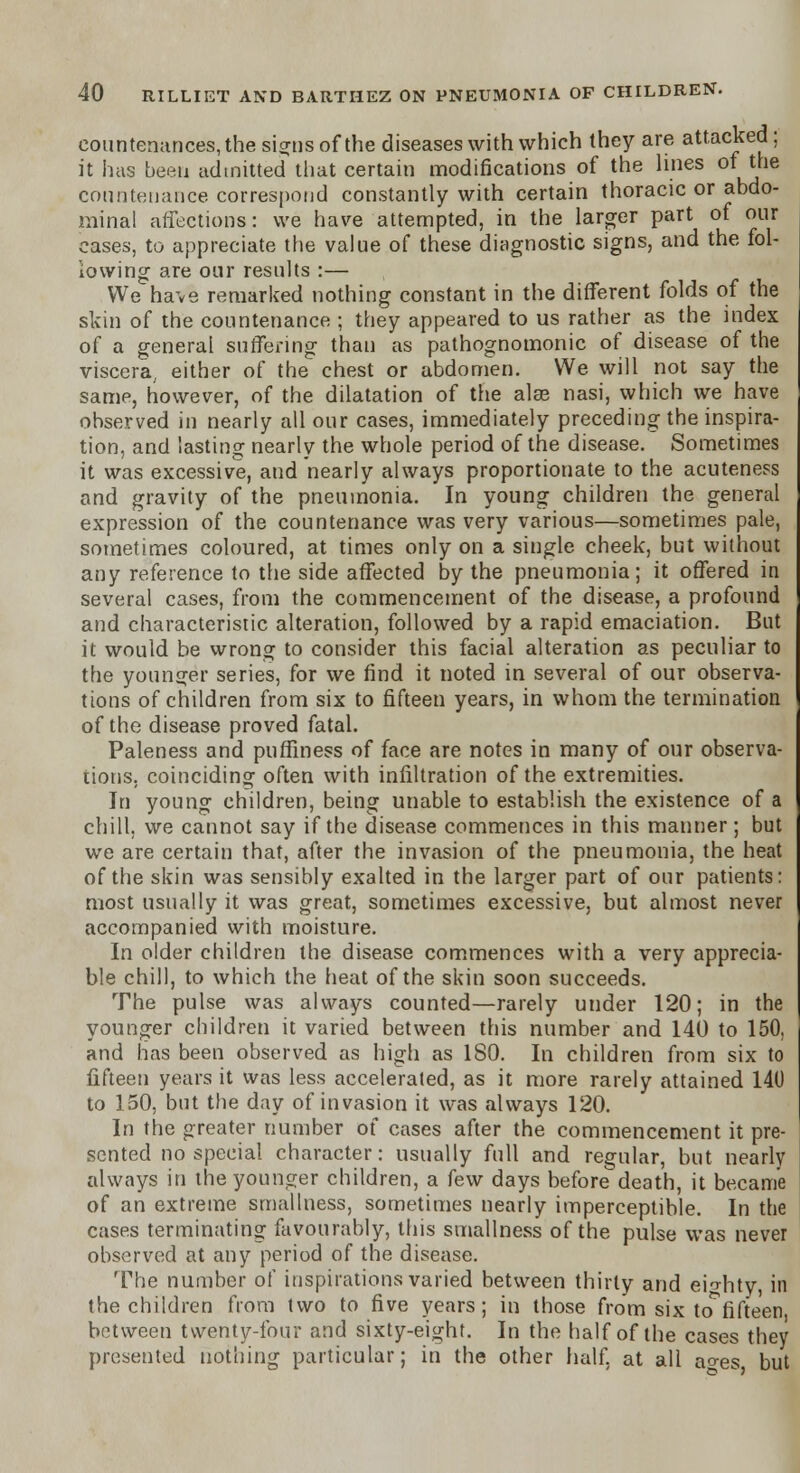 countenances, the signs of the diseases with which they are attacked; it has been admitted that certain modifications of the lines of the countenance correspond constantly with certain thoracic or abdo- minal affections: we have attempted, in the larger part of our cases, to appreciate the value of these diagnostic signs, and the fol- lowing are our results :— We have remarked nothing constant in the different folds of the skin of the countenance ; they appeared to us rather as the index of a general suffering than as pathognomonic of disease of the viscera,, either of the chest or abdomen. We will not say the same, however, of the dilatation of the alee nasi, which we have observed in nearly all our cases, immediately preceding the inspira- tion, and lasting nearly the whole period of the disease. Sometimes it was excessive, and nearly always proportionate to the acuteness and gravity of the pneumonia. In young children the general expression of the countenance was very various—sometimes pale, sometimes coloured, at times only on a single cheek, but without any reference to the side affected by the pneumonia; it offered in several cases, from the commencement of the disease, a profound and characteristic alteration, followed by a rapid emaciation. But it would be wrong to consider this facial alteration as peculiar to the younger series, for we find it noted in several of our observa- tions of children from six to fifteen years, in whom the termination of the disease proved fatal. Paleness and puffin ess of face are notes in many of our observa- tions, coinciding often with infiltration of the extremities. In young children, being unable to establish the existence of a chill, we cannot say if the disease commences in this manner ; but we are certain that, after the invasion of the pneumonia, the heat of the skin was sensibly exalted in the larger part of our patients: most usually it was great, sometimes excessive, but almost never accompanied with moisture. In older children the disease commences with a very apprecia- ble chill, to which the heat of the skin soon succeeds. The pulse was always counted—rarely under 120; in the younger children it varied between this number and 140 to 150. and has been observed as high as 180. In children from six to fifteen years it was less accelerated, as it more rarely attained 140 to 150, but the day of invasion it was always 120. In the greater number of cases after the commencement it pre- sented no special character: usually full and regular, but nearly always in the younger children, a few days before death, it became of an extreme smallness, sometimes nearly imperceptible. In the cases terminating favourably, this smallness of the pulse was never observed at any period of the disease. The number of inspirations varied between thirty and eighty, in the children from two to five years; in those from six to^fifteen between twenty-four and sixty-eight. In the half of the cases they presented nothing particular; in the other half, at all ao-es but