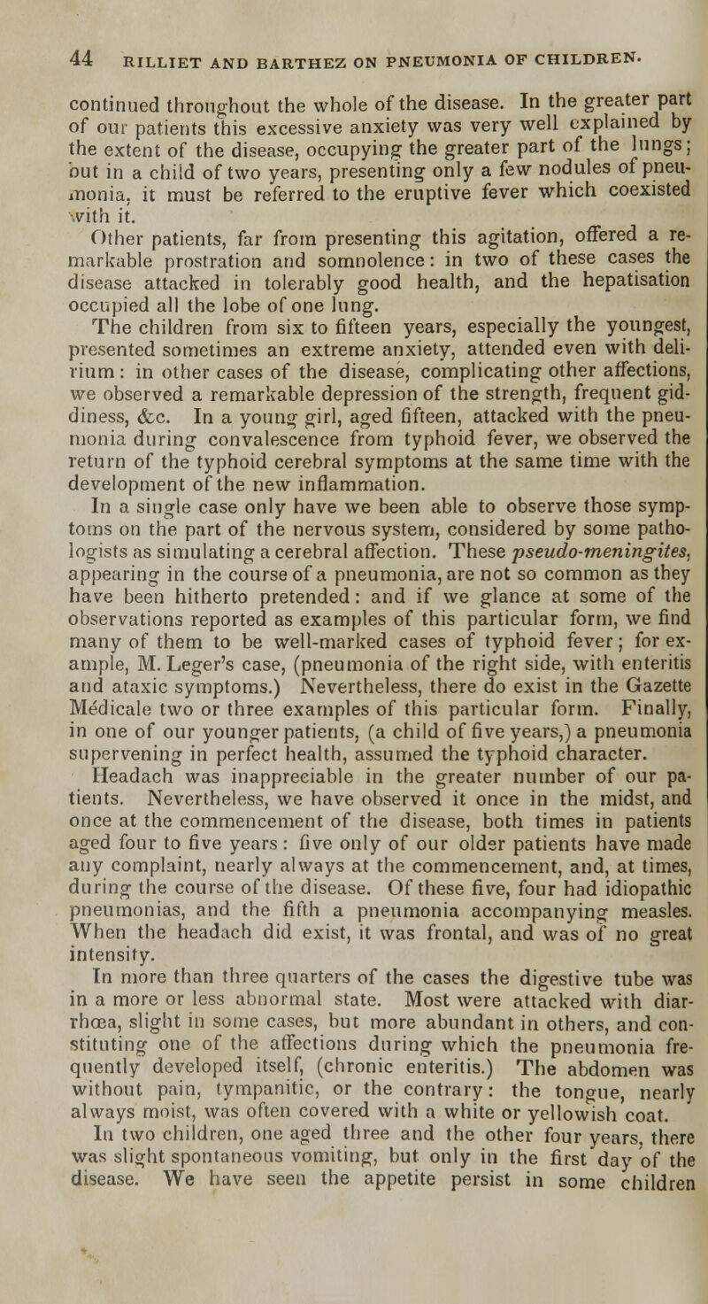 continued throughout the whole of the disease. In the greater part of our patients this excessive anxiety was very well explained by the extent of the disease, occupying the greater part of the lungs; but in a child of two years, presenting only a few nodules of pneu- monia, it must be referred to the eruptive fever which coexisted with it. Other patients, far from presenting this agitation, offered a re- markable prostration and somnolence: in two of these cases the disease attacked in tolerably good health, and the hepatisation occupied all the lobe of one lung. The children from six to fifteen years, especially the youngest, presented sometimes an extreme anxiety, attended even with deli- rium : in other cases of the disease, complicating other affections, we observed a remarkable depression of the strength, frequent gid- diness, &c. In a young girl, aged fifteen, attacked with the pneu- monia during convalescence from typhoid fever, we observed the return of the typhoid cerebral symptoms at the same time with the development of the new inflammation. In a single case only have we been able to observe those symp- toms on the part of the nervous system, considered by some patho- logists as simulating a cerebral affection. These pseudo-meningites, appearing in the course of a pneumonia, are not so common as they have been hitherto pretended: and if we glance at some of the observations reported as examples of this particular form, we find many of them to be well-marked cases of typhoid fever; for ex- ample, M. Leger's case, (pneumonia of the right side, with enteritis and ataxic symptoms.) Nevertheless, there do exist in the Gazette Medicale two or three examples of this particular form. Finally, in one of our younger patients, (a child of five years,) a pneumonia supervening in perfect health, assumed the typhoid character. Headach was inappreciable in the greater number of our pa- tients. Nevertheless, we have observed it once in the midst, and I once at the commencement of the disease, both times in patients aged four to five years: five only of our older patients have made any complaint, nearly always at the commencement, and, at times, during the course of the disease. Of these five, four had idiopathic pneumonias, and the fifth a pneumonia accompanying measles. When the headach did exist, it was frontal, and was of no great intensity. In more than three quarters of the cases the digestive tube was in a more or less abnormal state. Most were attacked with diar- rhoea, slight in some cases, but more abundant in others, and con- stituting one of the affections during which the pneumonia fre- quently developed itself, (chronic enteritis.) The abdomen was without pain, tympanitic, or the contrary: the tongue, nearly always moist, was often covered with a white or yellowish coat. In two children, one aged three and the other four years, there was slight spontaneous vomiting, but only in the first day of the disease. We have seen the appetite persist in some children