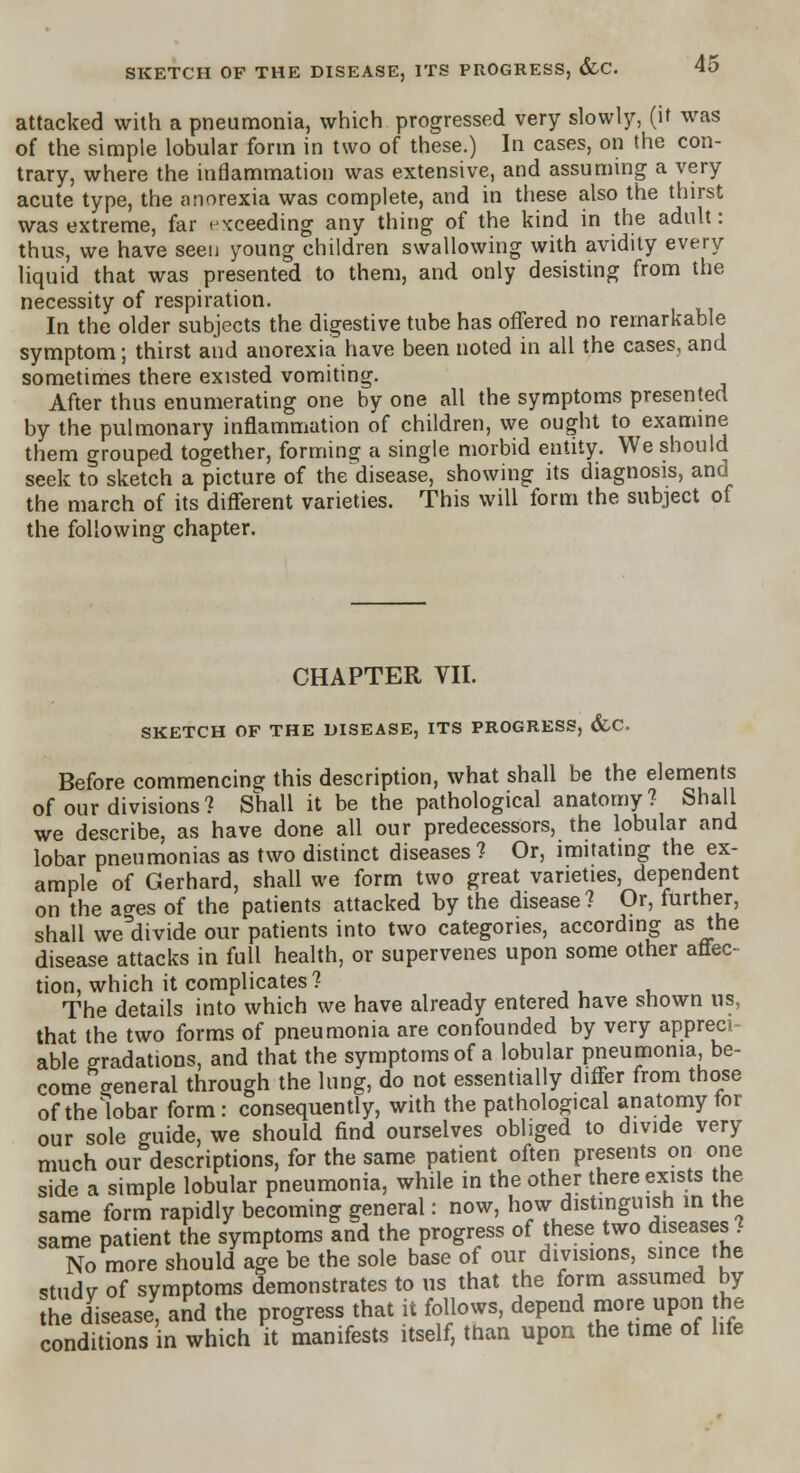 attacked with a pneumonia, which progressed very slowly, (it was of the simple lobular form in two of these.) In cases, on the con- trary, where the inflammation was extensive, and assuming a very acute type, the anorexia was complete, and in these also the thirst was extreme, far exceeding any thing of the kind in the adult: thus, we have seen young children swallowing with avidity every liquid that was presented to them, and only desisting from the necessity of respiration. In the older subjects the digestive tube has offered no remarkable symptom; thirst and anorexia have been noted in all the cases, and sometimes there existed vomiting. After thus enumerating one by one all the symptoms presented by the pulmonary inflammation of children, we ought to examine them grouped together, forming a single morbid entity. We should seek to sketch a picture of the disease, showing its diagnosis, and the march of its different varieties. This will form the subject of the following chapter. CHAPTER VII. SKETCH OF THE DISEASE, ITS PROGRESS, &C. Before commencing this description, what shall be the elements of our divisions? Shall it be the pathological anatomy? Shall we describe, as have done all our predecessors, the lobular and lobar pneumonias as two distinct diseases ? Or, imitating the ex- ample of Gerhard, shall we form two great varieties, dependent on the ao-es of the patients attacked by the disease ? Or, further, shall we'divide our patients into two categories, according as the disease attacks in full health, or supervenes upon some other affec- tion, which it complicates? The details into which we have already entered have shown us, that the two forms of pneumonia are confounded by very appreci able gradations, and that the symptoms of a lobular pneumonia, be- come general through the lung, do not essentially differ from those of the bbar form: consequently, with the pathological anatomy tor our sole guide, we should find ourselves obliged to divide very much our descriptions, for the same patient often presents on one side a simple lobular pneumonia, while in the other there exists he same form rapidly becoming general: now, how distinguish in the same patient the symptoms and the progress of these two diseases ? No more should age be the sole base of our divisions, since the studv of symptoms demonstrates to us that the form assumed by the disease, and the progress that it follows, depend more upon the conditions n which it manifests itself, than upon the time of life