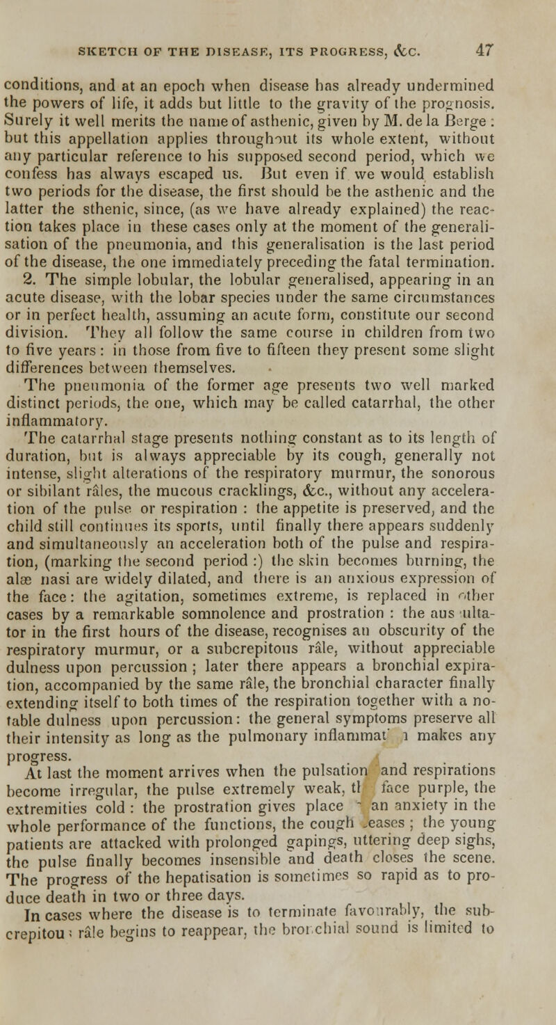 conditions, and at an epoch when disease has already undermined the powers of life, it adds but little to the gravity of the prognosis. Surely it well merits the name of asthenic, given by M. de la Berge : but this appellation applies throughout its whole extent, without any particular reference to his supposed second period, which we confess has always escaped us. But even if we would establish two periods for the disease, the first should be the asthenic and the latter the sthenic, since, (as we have already explained) the reac- tion takes place in these cases only at the moment of the generali- sation of the pneumonia, and this generalisation is the last period of the disease, the one immediately preceding the fatal termination. 2. The simple lobular, the lobular generalised, appearing in an acute disease, with the lobar species under the same circumstances or in perfect health, assuming an acute form, constitute our second division. They all follow the same course in children from two to five years : in those from five to fifteen they present some slight differences between themselves. The pneumonia of the former age presents two well marked distinct periods, the one, which may be called catarrhal, the other inflammatory. The catarrhal stage presents nothing constant as to its length of duration, but is always appreciable by its cough, generally not intense, slight alterations of the respiratory murmur, the sonorous or sibilant rales, the mucous cracklings, &c., without any accelera- tion of the pulse or respiration : the appetite is preserved, and the child still continues its sports, until finally there appears suddenly and simultaneously an acceleration both of the pulse and respira- tion, (marking the second period :) the skin becomes burning, the alae nasi are widely dilated, and there is an anxious expression of the face: the agitation, sometimes extreme, is replaced in Mher cases by a remarkable somnolence and prostration : the aus ulta- tor in the first hours of the disease, recognises an obscurity of the respiratory murmur, or a subcrepitous rale, without appreciable dulness upon percussion ; later there appears a bronchial expira- tion, accompanied by the same rale, the bronchial character finally extending itself to both times of the respiration together with a no- table dulness upon percussion: the general symptoms preserve all their intensity as long as the pulmonary inflammat' 1 makes any progress. At last the moment arrives when the pulsation and respirations become irregular, the pulse extremely weak, tl face purple, the extremities cold : the prostration gives place - an anxiety in the whole performance of the functions, the cough .eases ; the young patients are attacked with prolonged gapings, uttering deep sighs, the pulse finally becomes insensible and death closes the scene. The progress of the hepatisation is sometimes so rapid as to pro- duce death in two or three days. In cases where the disease is to terminate favourably, the sub- crepitou; rale begins to reappear, the bronchial sound is limited to