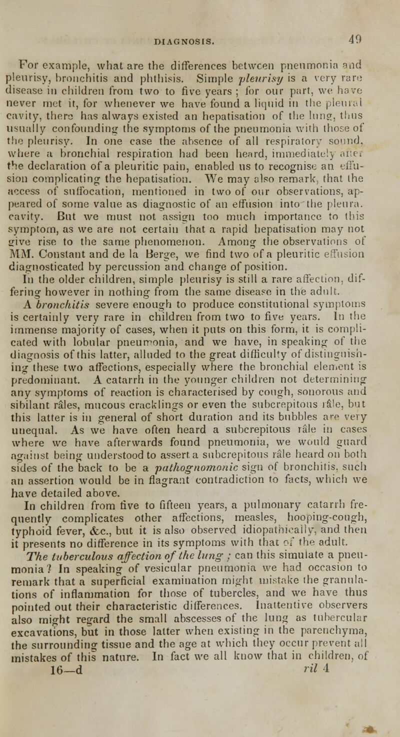 For example, what are the differences between pneumonia and pleurisy, bronchitis and phthisis. Simple pleurisy is a very rare disease in children from two to five years ; for our part, we have never met it, for whenever we have found a liquid in the pleural cavity, there has always existed an hepatisatinn of the lung, thus usually confounding the symptoms of the pneumonia with those of the pleurisy. In one case the absence of all respiratory sound, where a bronchial respiration had been heard, immediately niter the declaration of a pleuritic pain, enabled us to recognise an effu- sion complicating the hepatisation. We may also remark, that the access of suffocation, mentioned in two of our observations, ap- peared of some value as diagnostic of an effusion into the pleura. cavity. But we must not assign too much importance to this symptom, as we are not certain that a rapid hepatisation may not give rise to the same phenomenon. Among the observations of MM. Constant and de la Berge, we find two of a pleuritic effusion diagnosticated by percussion and change of position. In the older children, simple pleurisy is still a rare affection, dif- fering however in nothing from the same disease in the adult. A bronchitis severe enough to produce constitutional symptoms is certainly very rare in children from two to five years. In the immense majority of cases, when it puts on this form, it is compli- cated with lobular pneumonia, and we have, in speaking of the diagnosis of this latter, alluded to the great difficulty of distinguish- ing these two affections, especially where the bronchial element is predominant. A catarrh in the younger children not determining any symptoms of reaction is characterised by cough, sonorous and sibilant rales, mucous cracklings or even the subcrepitous rale, but this latter is in general of short duration and its bubbles are very unequal. As we have often heard a subcrepitous rale in cases where we have afterwards found pneumonia, we would guard against being understood to assert, a subcrepitous rale heard on both sides of the back to be a pathognomonic sign of bronchitis, such an assertion would be in flagrant contradiction to facts, which we have detailed above. In children from five to fifteen years, a pulmonary catarrh fre- quently complicates other affections, measles, hooping-cough, typhoid fever, &c, but it is also observed idiopathieaiiy, and then it presents no difference in its symptoms with that oi the adult. The tuberculous affection of the lung ; can this simulate a pneu- monia? In speaking of vesicular pneumonia we had occasion to remark that a superficial examination might mistake the granula- tions of inflammation for those of tubercles, and we have thus pointed out their characteristic differences. Inattentive observers also might regard the small abscesses of the lung as tubercular excavations, but in those latter when existing in the parenchyma, the surrounding tissue and the age at which they occur prevent all mistakes of this nature. In fact we all know that in children, of 16—d ril 4