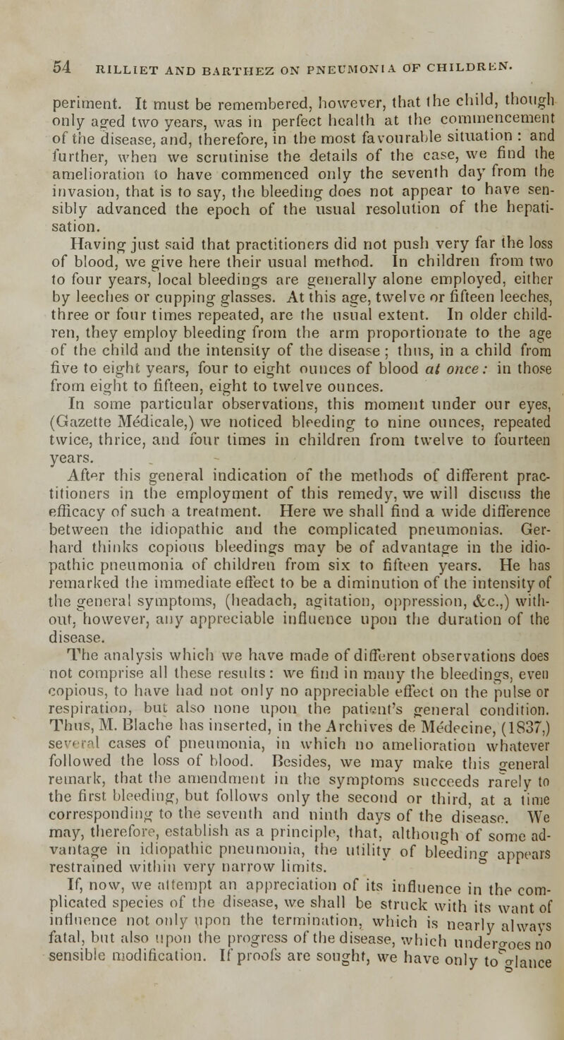 periment. It must be remembered, however, that ihe child, though only ao;ed two years, was in perfect health at the commencement of the disease, and, therefore, in the most favourable situation : and further, when we scrutinise the details of the case, we find the amelioration to have commenced only the seventh day from the invasion, that is to say, the bleeding does not appear to have sen- sibly advanced the epoch of the usual resolution of the hepati- sation. Having just said that practitioners did not push very far the loss of blood, we give here their usual method. In children from two to four years, local bleedings are generally alone employed, either by leeches or cupping glasses. At this age, twelve or fifteen leeches, three or four times repeated, are the usual extent. In older child- ren, they employ bleeding from the arm proportionate to the age of the child and the intensity of the disease ; thus, in a child from five to eight years, four to eight ounces of blood at once: in those from eight to fifteen, eight to twelve ounces. In some particular observations, this moment under our eyes, (Gazette Medicale,) we noticed bleeding to nine ounces, repeated twice, thrice, and four times in children from twelve to fourteen years. After this general indication of the methods of different prac- titioners in the employment of this remedy, we will discuss the efficacy of such a treatment. Here we shall find a wide difference between the idiopathic and the complicated pneumonias. Ger- hard thinks copious bleedings may be of advantage in the idio- pathic pneumonia of children from six to fifteen years. He has remarked the immediate effect to be a diminution of the intensity of the general symptoms, (headach, agitation, oppression, &c.,) with- out, however, any appreciable influence upon the duration of the disease. The analysis which we have made of different observations does not comprise all these results: we find in many the bleedings, even copious, to have had not only no appreciable effect on the pulse or respiration, but also none upon the patient's general condition. Thus, M. Blache has inserted, in the Archives de Medecine, (1837,) several cases of pneumonia, in which no amelioration whatever followed the loss of blood. Besides, we may make this s'eneral remark, that the amendment in the symptoms succeeds rarely to the first bleeding, but follows only the second or third, at a lime corresponding to the seventh and ninth days of the disease. We may, therefore, establish as a principle, that, although of some ad- vantage in idiopathic pneumonia, the utility of bleedino- appears restrained within very narrow limits. If, now, we attempt an appreciation of its influence in the com- plicated species of the disease, we shall be struck with its want of influence not only upon the termination, which is nearly always fatal, but also upon the progress of the disease, which undero-ocsno sensible modification. If proofs are sought, we have only to^o-lance