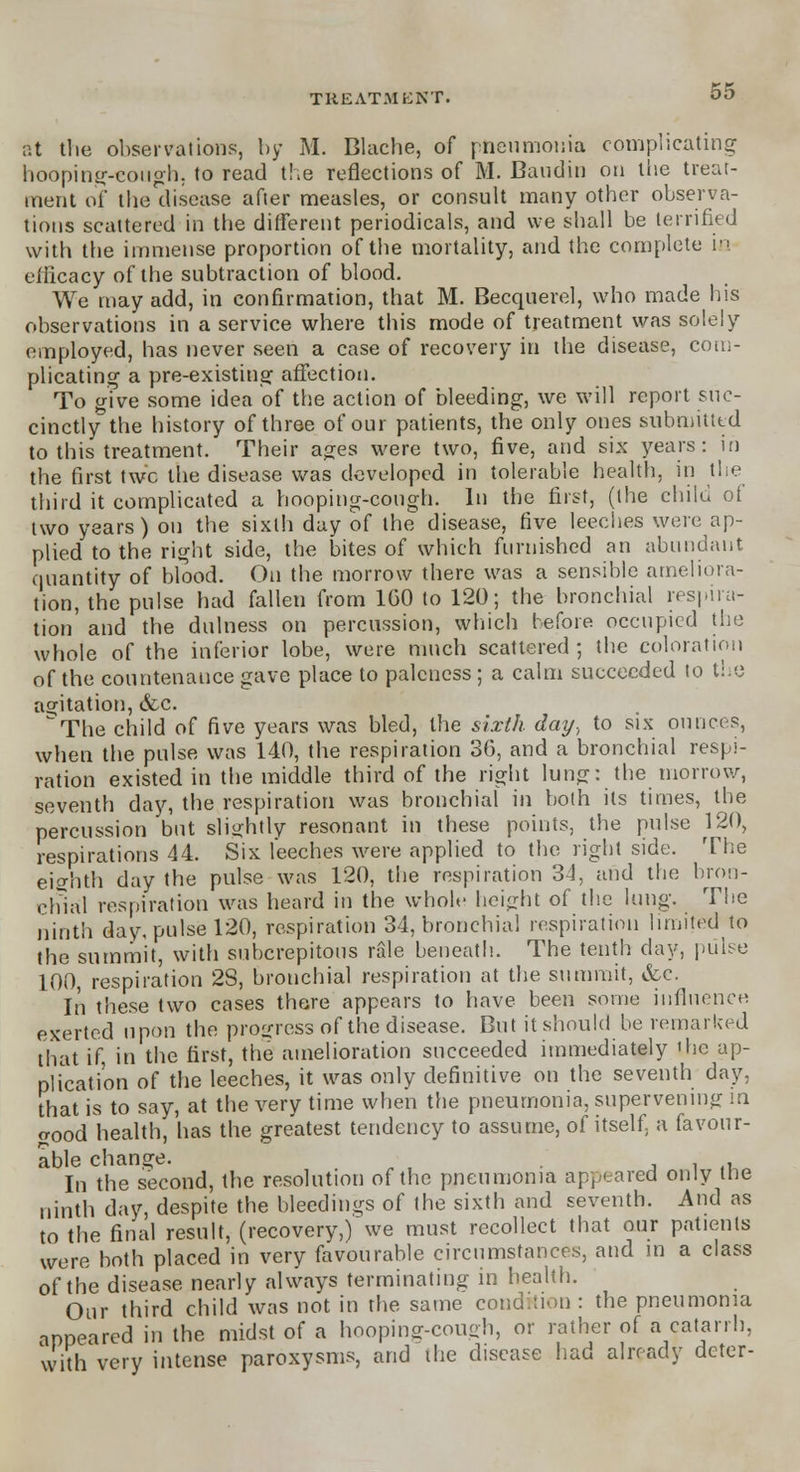 at the observations, by M. Blache, of pneumonia complicating hooping-cough; to read the reflections of M. Bandit) on the treat- ment of the disease after measles, or consult many other observa- tions scattered in the different periodicals, and we shall be terrified with the immense proportion of the mortality, and the complete in efficacy of the subtraction of blood. We may add, in confirmation, that M. Becquerel, who made his observations in a service where this mode of treatment was solely employed, has never seen a case of recovery in the disease, com- plicating; a pre-existing affection. To give some idea of the action of bleeding, we will report suc- cinctly the history of three of our patients, the only ones submitted to this treatment. Their ages were two, five, and six years: in the first twc the disease was developed in tolerable health, in the third it complicated a hooping-cough. In the first, (the child of two years) on the sixth day of the disease, five leeches were ap- plied to the right side, the bites of which furnished an abundant quantity of blood. On the morrow there was a sensible ameliora- tion, the pulse had fallen from 1G0 to 120; the bronchial respira- tion' and the dulness on percussion, which before occupied the whole of the inferior lobe, were much scattered ; the coloration of the countenance gave place to paleness ; a calm succeeded to tie agitation, &c. ^The child of five years was bled, the sixth day., to six ounces, when the pulse was 140, the respiration 36, and a bronchial respi- ration existed in the middle third of the right lung: the morrow, seventh day, the respiration was bronchial in both its times, the percussion but slightly resonant in these points, the pulse 120, respirations 44. Six leeches were applied to the right side. The eighth day the pulse was 120, the respiration 34, and the bron- chial respiration was heard in the whole height of the lung. The ninth day, pulse 120, respiration 34, bronchial respiration limited to the summit, with subcrepitous rale beneath. The tenth day, pulse 100, respiration 2S, bronchial respiration at the summit, &c. In these two cases there appears to have been some influence exerted upon the progress of the disease. But it should be remarked that if, in the first, the amelioration succeeded immediately 'he ap- plication of the leeches, it was only definitive on the seventh day, that is to say, at the very time when the pneumonia, supervening m good health, has the greatest tendency to assume, of itself a favour- able change. . In the second, the resolution of the pneumonia appeared only the ninth day, despite the bleedings of the sixth and seventh. And as to the final result, (recovery,) we must recollect that our patients were both placed in very favourable circumstances, and in a class of the disease nearly always terminating in health. Our third child was not in the same condition : the pneumonia appeared in the midst of a hooping-cough, or rather of a catarrh, with very intense paroxysms, and the disease had already deter-