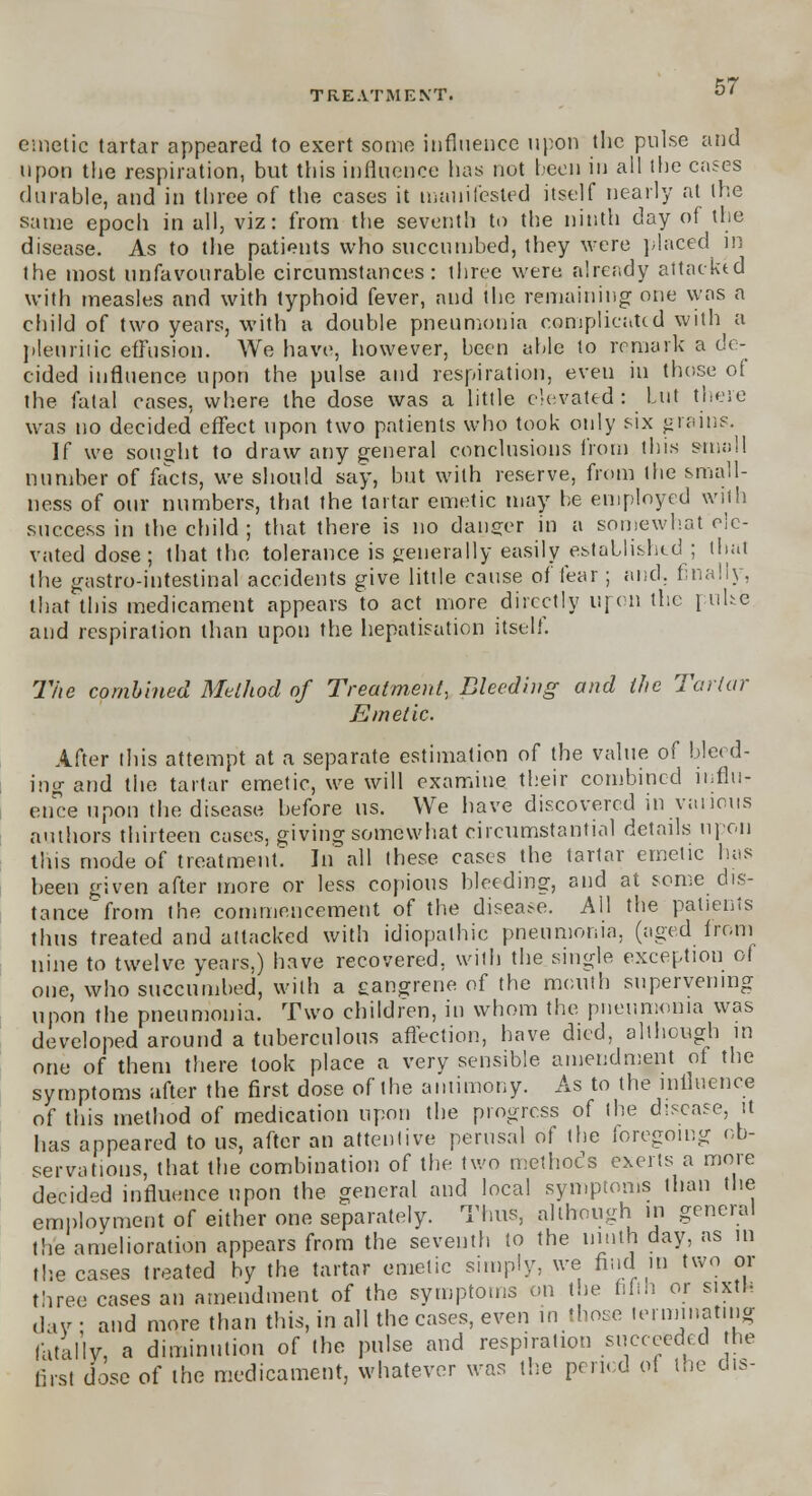 emetic tartar appeared to exert some influence upon the pulse and upon the respiration, but this influence has not been in ail the cases durable, and in three of the cases it manifested itself nearly at the same epoch in all, viz: from the seventh to the ninth day of the disease. As to the patients who succumbed, they were placed in the most unfavourable circumstances: three were already attacktd with measles and with typhoid fever, and the remaining one was a child of two years, with a double pneumonia complicated with a pleuritic effusion. We have, however, been able to remark a de- cided influence upon the pulse and respiration, even in those of the fatal cases, where the dose was a little elevated: Lut these was no decided effect upon two patients who took only six grains. If we sought to draw any general conclusions from this small number of facts, we should say, but with reserve, from the small- ness of our numbers, that the tartar emetic may be employed with success in the child ; that there is no danger in a somewhat ele- vated dose; that the tolerance is generally easily established ; that the gastro-intestinal accidents give little cause of fear; and. finally, that this medicament appears to act more directly upon the pulse and respiration than upon the hepatization itself. The combined Method of Treatment, Bleeding and the Tartar Emetic. After this attempt at a separate estimation of the value of bleed- ing and the tartar emetic, we will examine their combined influ- ence upon the disease before us. We have discovered in various authors thirteen cases, giving somewhat circumstantial details upon this mode of treatment: In all these cases the tartar emetic has been given after more or less copious bleeding, and at some dis- tance from the commencement of the disea;*e. All the patients thus treated and attacked with idiopathic pneumonia, (aged from nine to twelve years,) have recovered, with the single exception of one, who succumbed, with a eangrene of the mouth supervening upon the pneumonia. Two children, in whom the pneumonia was developed around a tuberculous affection, have died, although in one of them there took place a very sensible amendment of the symptoms after the first dose of the antimony. As to the influence of this method of medication upon the progress of the disease, it has appeared to us, after an attentive perusal of the foregoing ob- servations, that the combination of the two methods exerts a more decided influence upon the general and local symptoms than the employment of either one separately. Thus, although in general the amelioration appears from the seventh to the ninth day, as in the cases treated by the tartar emetic simply, we find in two or three cases an amendment of the symptoms on the fifth or sixth dav • and more than this, in all the cases, even in those terminating fatally, a diminution of the pulse and respiration succeeded the fist dose of the medicament, whatever was the period of the dis-