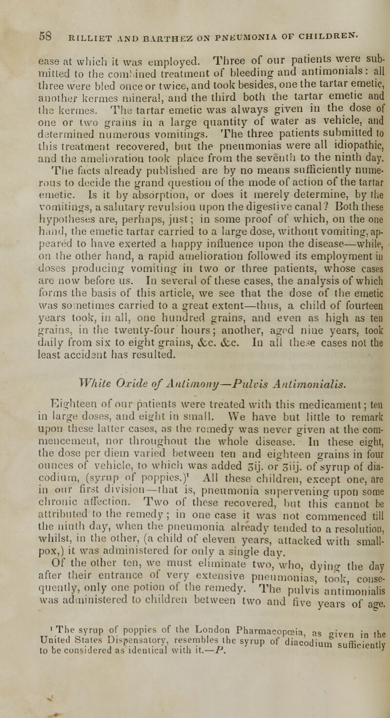 ease at which it was employed. Three of our patients were sub- mitted to the combined treatment of bleeding and antimonials: all three were bled once or twice, and took besides, one the tartar emetic, another kermes mineral, and the third both the tartar emetic and the kermes. The tartar emetic was always given in the dose of one or two grains in a large quantity of water as vehicle, and determined numerous vomitings. The three patients submitted to this treatment recovered, but the pneumonias were all idiopathic, and the amelioration took place from the seventh to the ninth day. The facts already published are by no means sufficiently nume- rous to decide the grand question of the mode of action of the tartar emetic. Is it by absorption, or does it merely determine, by the vomitings, a salutary revulsion upon the digestive canal? Both these hypotheses are, perhaps, just; in some proof of which, on the one hand, the emetic tartar carried to a large dose, without vomiting, ap- peared to have exerted a happy influence upon the disease—while, on the other hand, a rapid amelioration followed its employment in doses producing vomiting in two or three patients, whose cases are now before us. In several of these cases, the analysis of which forms the basis of this article, we see that the dose of the emetic was sometimes carried to a great extent—thus, a child of fourteen years took, in all, one hundred grains, and even as high as ten grains, in the twenty-four hours; another, aged nine years, took daily from six to eight grains, &c. dec. In all the.^e cases not the least accident has resulted. White Oxide of Antimony—Pulcis Anlimonialis. Eighteen of our patients were treated with this medicament; ten in large doses, and eight in small. We have but little to remark upon these latter cases, as the remedy was never given at the com- mencement, nor throughout the whole disease. In these eight, the dose per diem varied between ten and eighteen grains in four ounces of vehicle, to which was added 3ij. or Siij. ofsyrup of dia- codium, (syrup of poppies.)' AH these children, except one, are in our first division—that is, pneumonia supervening upon some chronic affection. Two of these recovered, but this cannot he attributed to the remedy ; in one case it was not commenced till the ninth day, when the pneumonia alreadv tended to a resolution, whilst, in the other, (a child of eleven years, attacked with small- pox,) it was administered for only a single dav. Of the other ten, we must eliminate two,'who, dying the day after their entrance of very extensive pneumonias took conse- quently, only one potion of the remedy. The pulvis ant'imonialis was administered to children between two and five vears of ase. ' The syrup of poppies of the London Pharmacopeia, as aiven in the United States Dispensatory, resembles the syrup of diacodium sufficiently to be considered as identical with it.—P. '