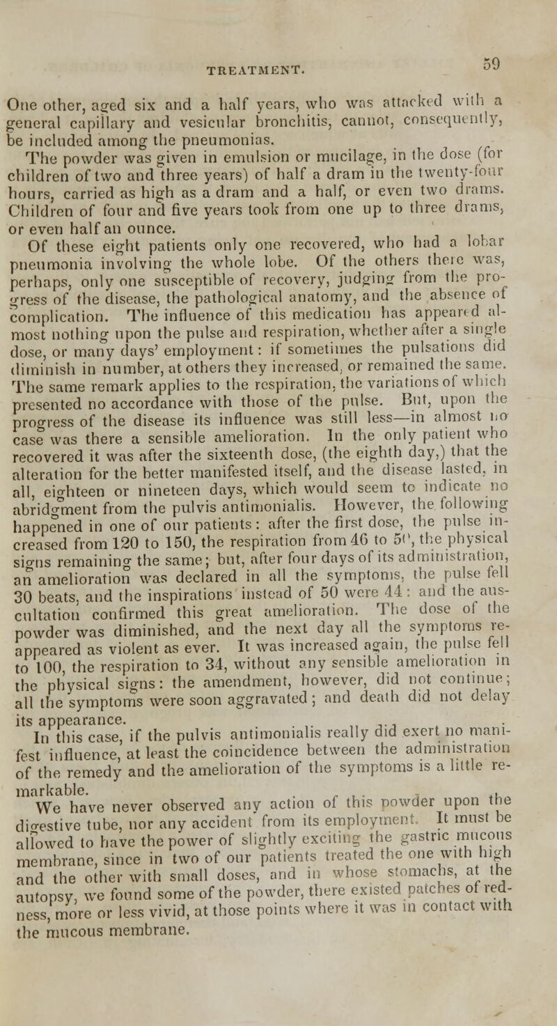 One other, aged six and a half years, who was attacked with a general capillary and vesicular bronchitis, cannot, consequently, be included among the pneumonias. The powder was given in emulsion or mucilage, in the dose (for children of two and three years) of half a dram in the twenty-four hours, carried as high as a dram and a half, or even two drams. Children of four and five years look from one up to three drams, or even half an ounce. Of these eight patients only one recovered, who had a lobar pneumonia involving the whole lobe. Of the others theic was, perhaps, only one susceptible of recovery, judging from the pro- gress of the disease, the pathological anatomy, and the absence of complication. The influence of this medication has appeared al- most nothing upon the pulse and respiration, whether after a single dose, or many days' employment: if sometimes the pulsations did diminish in number, at others they increased, or remained the same. The same remark applies to the respiration, the variations of which presented no accordance with those of the pulse. But, upon the progress of the disease its influence was still less—in almost l.o case was there a sensible amelioration. In the only patient who recovered it was after the sixteenth dose, (the eighth day,) that the alteration for the better manifested itself, and the disease lasted, in all, eighteen or nineteen days, which would seem to indicate no abridgment from the pulvis antimonialis. However, the following happened in one of our patients : after the first dose, the pulse in- creased from 120 to 150, the respiration from 46 to 5<\ the physical sio-ns remaining the same; but, after four days of its administration, art amelioration was declared in all the symptoms, the pulse fell 30 beats, and the inspirations instead of 50 were 44: and the aus- cultation confirmed this great amelioration. The dose of the powder was diminished, and the next day all the symptoms re- appeared as violent as ever. It was increased again, the pulse fell to 100, the respiration to 34, without any sensible amelioration in the physical signs: the amendment, however, did not continue; all the symptoms were soon aggravated ; and death did not delay its appearance. , In this case, if the pulvis antimonialis really did exert no mani- fest influence, at least the coincidence between the administration of the remedy and the amelioration of the symptoms is a little re- markable. t . , We have never observed anv action of this powder upon the digestive tube, nor any accident from its employment. It must be allowed to have the power of slightly exciting the gastric mucous membrane, since in two of our patients treated the one with high and the other with small doses, and in whose stomachs, at the autopsy, we found some of the powder, there existed patches of red- ness, more or less vivid, at those points where it was in contact with the mucous membrane.