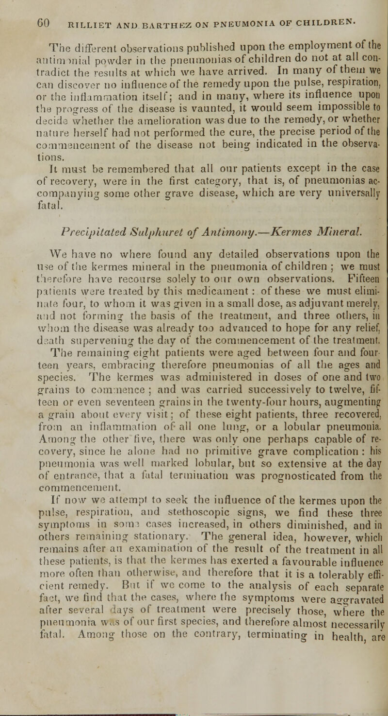 The different observations published upon the employment of the antinmnial powder in the pneumonias of children do not at all con- tradict the results at which we have arrived. In many of them we can discover no influence of the remedy upon the pulse, respiration, or the inflammation itself; and in many, where its influence upon the progress of the disease is vaunted, it would seem impossible to decide whether the amelioration was due to the remedy, or whether nature herself had not performed the cure, the precise period of the commencement of the disease not being indicated in the observa- tions. It must be remembered that all our patients except in the case of recovery, were in the first category, that is, of pneumonias ac- companying some other grave disease, which are very universally fatal. Precipitated Sulphuret of Antimony.—Kermes Mineral. We have no where found any detailed observations upon the use of the kermes mineral in the pneumonia of children ; we must therefore have recourse solely to our own observations. Fifteen patients were treated by this medicament : of these we must elimi- nate four, to whom it was given in a small dose, as adjuvant merely. a;id not forminor the basis of the treatment, and three others, in whom the disease was already too advanced to hope for any relief, d.^ath supervening the day of the commencement of the treatment. The remaining eight patients were aged between four and four teen years, embracing therefore pneumonias of all the ages and species. The kermes was administered in doses of one and two grains to commence ; and was carried successively to twelve, fif- teen or even seventeen grains in the twenty-four hours, augmenting a grain about every visit; of these eight patients, three recovered, from an inflammation of all one lung, or a lobular pneumonia. Among the other five, there was only one perhaps capable of re- covery, since he alone had no primitive grave complication : his pneumonia was well marked lobular, but so extensive at the day of entrance, that a fatal termination was prognosticated from the commencement. If now we attempt to seek the influence of the kermes upon the pulse, respiration, and stethoscopic signs, we find these three symptoms in sotn; cases increased, in others diminished, and in others remaining stationary. The general idea, however, which remains after an examination of the result of the treatment in all these patients, is that the kermes has exerted a favourable influence more often than otherwise, and therefore that it is a tolerably effi- cient remedy. But if wc come to the analysis of each separate fact, we find that the cases, where the symptoms were aggravated after several lays of treatment were precisely those, where the pneumonia wHS of our first species, and therefore almost necessarilv fatal. Among those on the contrary, terminating in health are