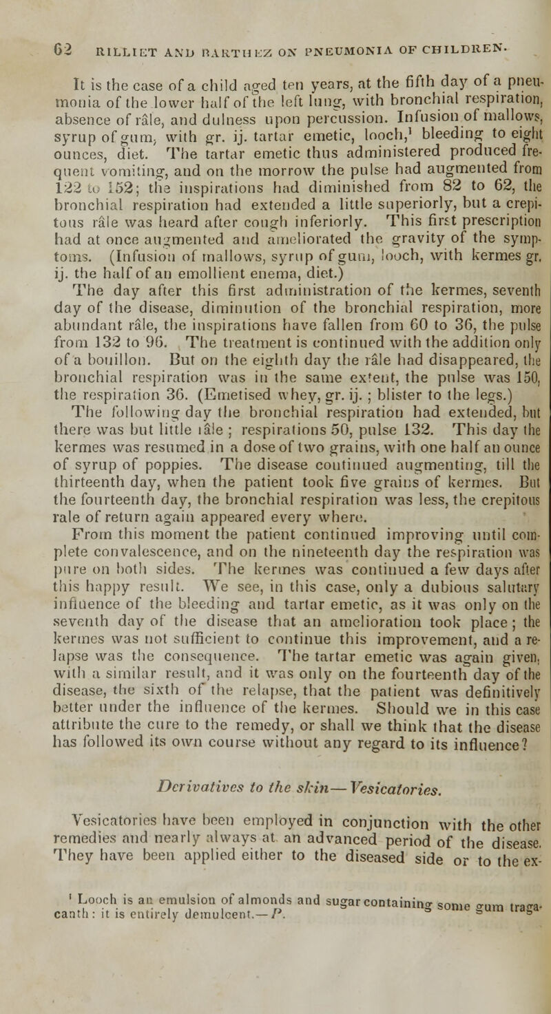 It is the case of a child aged ten years, at the fifth day of a pneu- monia of the lower half of the left lung, with bronchial respiration, absence of rale, and dulness upon percussion. Infusion of mallows, syrup of gum, with gr. ij. tartar emetic, looch,1 bleeding to eight ounces, diet. The tartar emetic thus administered produced fre- quent vomiting, and on the morrow the pulse had augmented from 122 to 152; the inspirations had diminished from 82 to 62, the bronchial respiration had extended a little superiorly, but a crepi- tans rale was heard after cough inferiorly. This first prescription had at once augmented and ameliorated the gravity of the symp- toms. (Infusion of mallows, syrup of gum, looch, with kermes gr. ij. the half of an emollient enema, diet.) The day after this first administration of the kermes, seventh day of the disease, diminution of the bronchial respiration, more abundant rale, the inspirations have fallen from 60 to 36, the pulse from 132 to 96. The treatment is continued with the addition only of a bouillon. But on the eighth day the rale had disappeared, the bronchial respiration was in the same extent, the pulse was 150, the respiration 36. (Emetised whey, gr. ij. ; blister to the legs.) The following day the bronchial respiration had extended, but there was but little ia!e ; respirations 50, pulse 132. This day the kermes was resumed in a dose of two grains, with one half an ounce of syrup of poppies. The disease continued augmenting, till the thirteenth day, when the patient took five grains of kermes. But the fourteenth day, the bronchial respiration was less, the crepitous rale of return again appeared every where. From this moment the patient continued improving until com- plete convalescence, and on the nineteenth day the respiration was pure on both sides. The kermes was continued a few days after this happy result. We see, in this case, only a dubious salutary influence of the bleeding and tartar emetic, as it was only on (he seventh day of the disease that an amelioration took place; the kermes was not sufficient to continue this improvement, and a re- lapse was the consequence. The tartar emetic was again given, with a similar result, and it was only on the fourteenth day of the disease, the sixth of the relapse, that the patient was definitively better under the influence of the kermes. Should we in this case attribute the cure to the remedy, or shall we think that the disease has followed its own course without any regard to its influence? Derivatives to the skin—Vesicatories. Vesicatories have been employed in conjunction with the other remedies and nearly always at an advanced period of the disease. They have been applied either to the diseased side or to the ex- ' Looch is an emulsion of almonds and sugar containing some °-um train* canth: it is entirely demulcent.— P. a s °