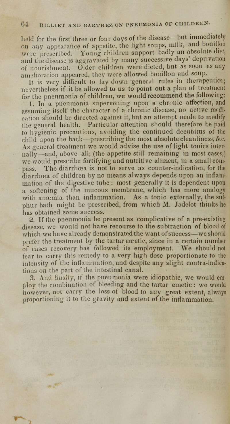 held for the first three or four days of the disease—but immediately on any appearance of appetite, the light soups, milk, and boui lou were prescribed. Young children support badly an absolute diet, and the disease is aggravated by many successive days' deprivation of nourishment. Older children were dieted, but as soon as any amelioration appeared, they were allowed bouillon and soup. It is very difficult to lay down general rules in therapeutics; nevertheless if it be allowed to us to point out a plan of treatment for the pneumonia of children, we would recommend the following: 1. In a pneumonia supervening upon a chronic affection, and assuming itself the character of a chronic disease, no active medi- cation should be directed against it, hut an attempt made to modify the general health. Particular atteution should therefore be paid to hygienic precautions, avoiding the continued decubitus of the child upon the back—prescribing the most absolute cleanliness, &c. As general treatment we would advise the use of light tonics inter- nally—and, above all, (the appetite still remaining in most cases,) we would prescribe fortifying and nutritive aliment, in a small com- pass. The diarrhoea is not to serve as counter-indication, for the diarrhoea of children by no means always depends upon an inflam- mation of the digestive tube : most generally it is dependent upon a softening of the mucous membrane, which has more analogy with anaemia than inflammation. As a tonic externally, the sul- phur bath might be prescribed, from which M. Jadelot thinks he has obtained some success. 2. If the pneumonia be present as complicative of a pre-existing disease, we would not have recourse to the subtraction of blood of which we have already demonstrated the want of success—we should prefer the treatment by the tartar emetic, since in a certain number of cases recovery has followed its employment. We should not fear to carry this remedy to a very high dose proportionate to the intensity of the inflammation, and despite any slight contra-indica- tions on the part of the intestinal canal. 3. And finally, if the pneumonia were idiopathic, we would em- ploy the combination of bleeding and the tartar emetic: we would however, not cany the loss of blood to any great extent, always proportioning it to the gravity and extent of the inflammation.