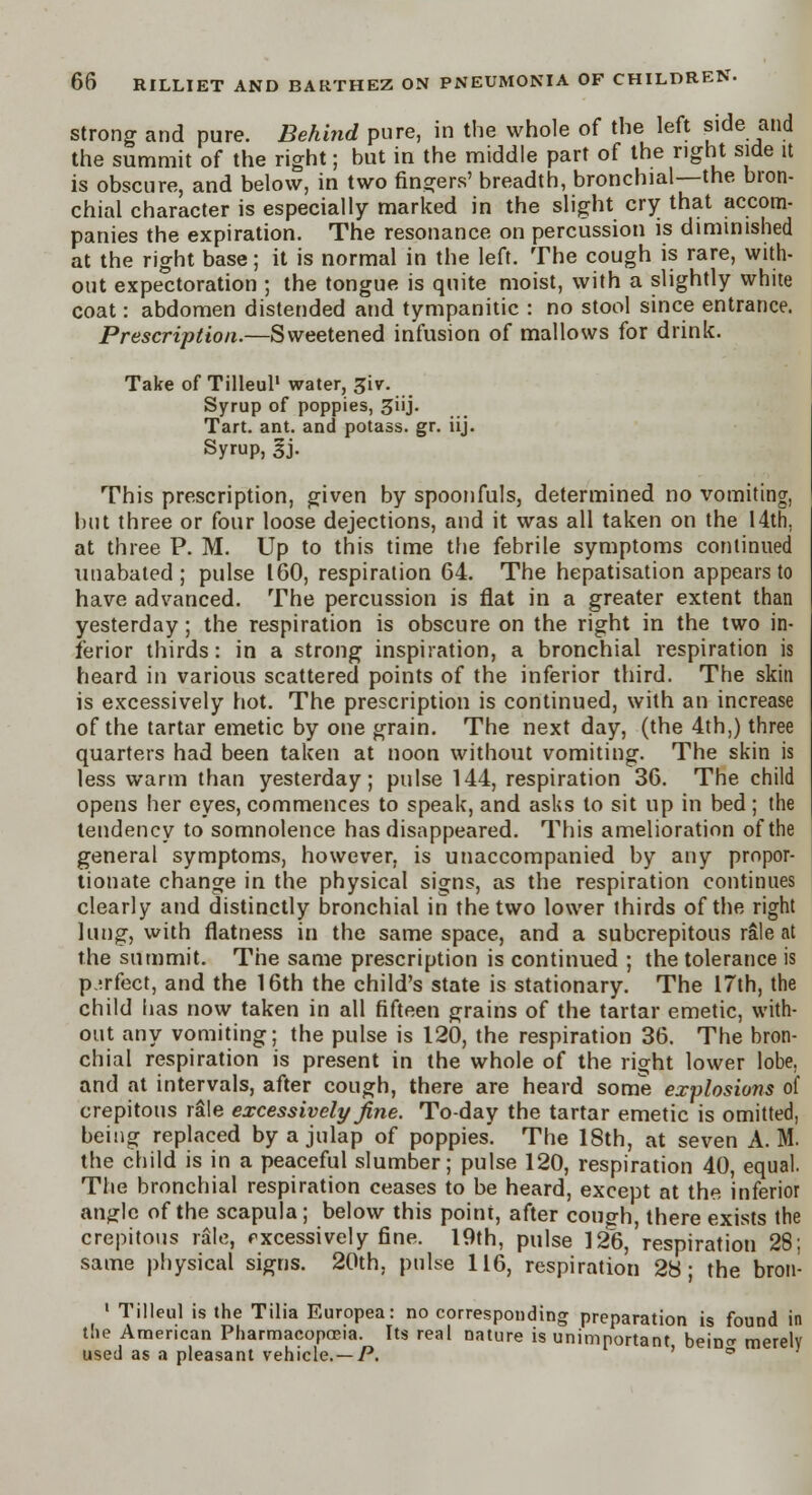 strong and pure. Behind pure, in the whole of the left side and the summit of the right; hut in the middle part of the right side it is obscure, and below, in two fingers' breadth, bronchial—the bron- chial character is especially marked in the slight cry that accom- panies the expiration. The resonance on percussion is diminished at the right base; it is normal in the left. The cough is rare, with- out expectoration ; the tongue is quite moist, with a slightly white coat: abdomen distended and tympanitic : no stool since entrance. Prescription.—Sweetened infusion of mallows for drink. Take of Tilleul' water, 3iv. Syrup of poppies, 3iij. Tart. ant. and potass, gr. iij. Syrup, gj. This prescription, given by spoonfuls, determined no vomiting, but three or four loose dejections, and it was all taken on the 14th. at three P. M. Up to this time the febrile symptoms continued unabated; pulse 160, respiration 64. The hepatisation appears to have advanced. The percussion is flat in a greater extent than yesterday; the respiration is obscure on the right in the two in- ferior thirds: in a strong inspiration, a bronchial respiration is heard in various scattered points of the inferior third. The skin is excessively hot. The prescription is continued, with an increase of the tartar emetic by one grain. The next day, (the 4th,) three quarters had been taken at noon without vomiting. The skin is less warm than yesterday; pulse 144, respiration 36. The child opens her eyes, commences to speak, and asks to sit up in bed ; the tendency to somnolence has disappeared. This amelioration of the general symptoms, however, is unaccompanied by any propor- tionate change in the physical signs, as the respiration continues clearly and distinctly bronchial in the two lower thirds of the right lung, with flatness in the same space, and a subcrepitous rale at the summit. The same prescription is continued ; the tolerance is perfect, and the 16th the child's state is stationary. The 17th, the child has now taken in all fifteen grains of the tartar emetic, with- out any vomiting; the pulse is 120, the respiration 36. The bron- chial respiration is present in the whole of the right lower lobe, and at intervals, after cough, there are heard some explosions of crepitous rale excessively fine. To-day the tartar emetic is omitted, being replaced by ajulap of poppies. The 18th, at seven A.M. the child is in a peaceful slumber; pulse 120, respiration 40, equal. The bronchial respiration ceases to be heard, except at the inferior angle of the scapula; below this point, after couo-h, there exists the crepitous rale, f-xcessively fine. 19th, pulse 126,'respiration 28; same physical signs. 20th, pulse 116, respiration 28; the bron- ■ Tilleul is the Tilia Europea: no corresponding preparation is found in the American Pharmacopoeia. Its real nature is unimportant bein^ merely used as a pleasant vehicle. —P.