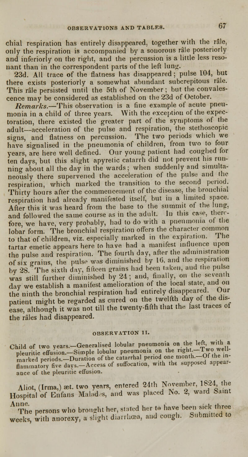 chial respiration has entirely disappeared, together with the rale, only the respiration is accompanied by a sonorous rale posteriorly and inferiorly on the right, and the percussion is a little less reso- nant than in the correspondent parts of the left luflg. 23d. All trace of the flatness has disappeared ; pulse 104, but there exists posteriorly a somewhat abundant subcrepitous rale. This rale persisted until the 5th of November; but tbe convales- cence may be considered as established on the 23d of October. Remarks.—This observation is a fine example of acute pneu- monia in a child of three years. With the exception of the expec- toration, there existed the greater part of the symptoms of the adult—acceleration of the pulse and respiration, the stethoscopic signs, and flatness on percussion. The two periods which we have signalised in the pneumonia of children, from two to four years, are here well defined. Our young patient had coughed for ten days, but this slight apyretic catarrh did not prevent his run- ning about all the day in the wards; when suddenly and simulta- neously there supervened the acceleration of the pulse and I he respiration, which marked the transition to the second period. Thirty hours after the commencement of the disease, the bronchial respiration had already manifested itself, but in a limited space. After this it was heard from the base to the summit of the lung, and followed the same course as in the adult. In this case, there- fore we have, very probably, had to do with a pneumonia of tue lobar form. The bronchial respiration offers the character common to that of children, viz. especially marked in the expiration. 1 he tartar emetic appears here to have had a manifest influence upon the pulse and respiration. The fourth day, after the administration of six trains, the pulse was diminished by 16, and the respiration by 28 &The sixth day, fifteen grains had been taken, and the pulse was still further diminished by 24; and, finally, on the seventh day we establish a manifest amelioration of the local state and on the ninth the bronchial respiration had entirely disappeared Our patient might be regarded as cured on the twelfth day of the dis- ease, although it was not till the twenty-fifth that the last traces of the rales had disappeared. OBSERVATION II. Child of two years.-Generalised lobular pneumonia on the left, with a pruritic effusion-Simple lobular pneumonia on the gbt.-Two well- marked periods—Duration of the catarrhal period one month.—Of the in- fcmrnatSy five days-Access of suffocation, with the supposed appear- ance of the pleuritic effusion. Aliot, (Irma,) set. two years, entered 24th November, 1824 the Hospital of Enfans Mal«d<s, and was placed No. 2, ward Saint A The persons who brought her, stated her to have been sick three weeks, with anorexy, a slight diarrhow, and cough. Submitted to