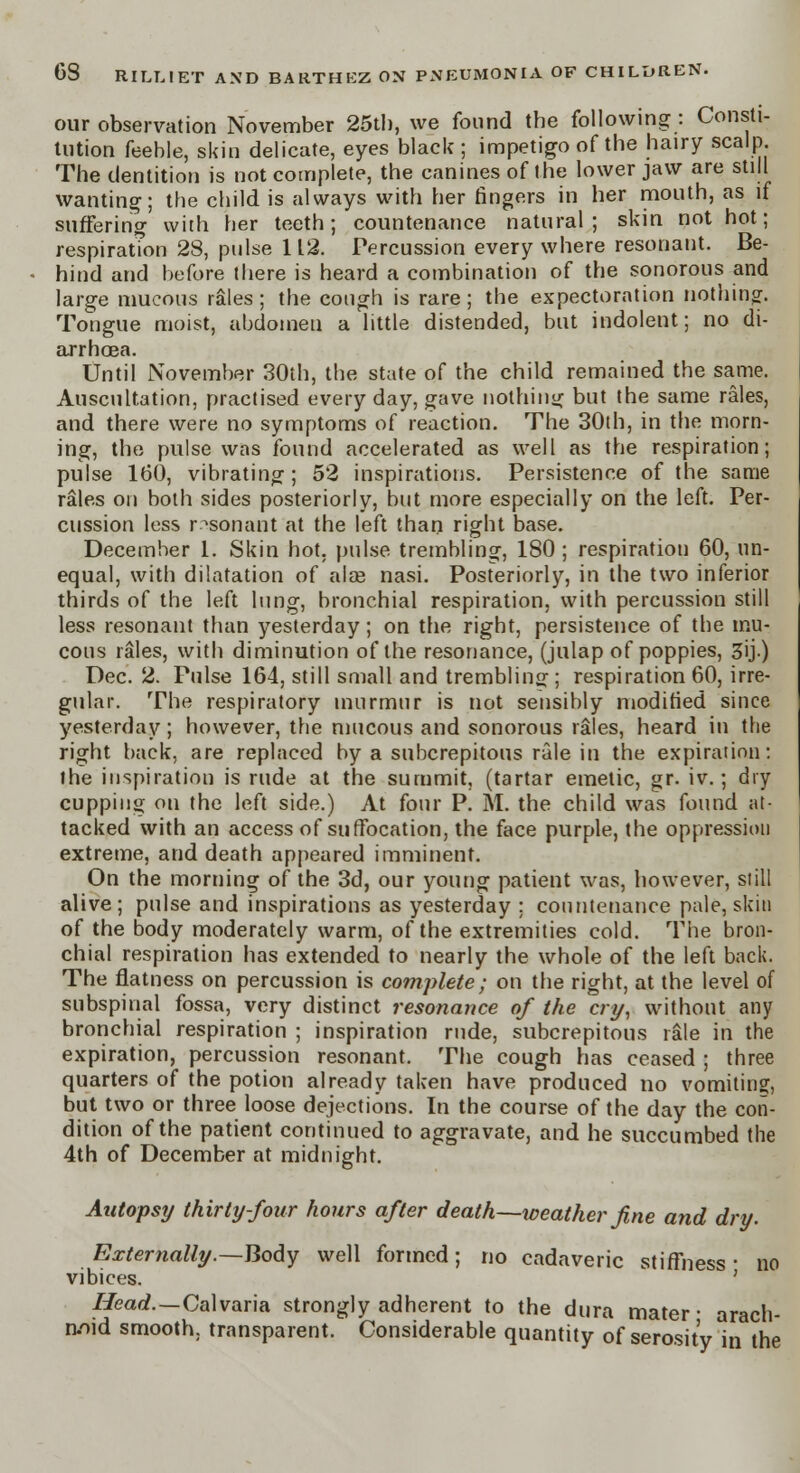 our observation November 25tb, we found the following : Consti- tution feeble, skin delicate, eyes black ; impetigo of the hairy scalp The dentition is not complete, the canines of the lower jaw are still wanting; the child is always with her fingers in her mouth, as if sufferino- with her teeth; countenance natural; skin not hot; respiratTon 28, pulse 112. Percussion every where resonant. Be- hind and before there is heard a combination of the sonorous and large mucous rales; the cough is rare; the expectoration nothing. Tongue moist, abdomen a little distended, but indolent; no di- arrhoea. Until November 30th, the state of the child remained the same. Auscultation, practised every day, gave nothing but the same rales, and there were no symptoms of reaction. The 30th, in the morn- ing, the pulse was found accelerated as well as the respiration; pulse 160, vibrating; 52 inspirations. Persistence of the same rales on both sides posteriorly, but more especially on the left. Per- cussion less resonant at the left than right base. December 1. Skin hot. pulse trembling, 180 ; respiration 60, un- equal, with dilatation of alas nasi. Posteriorly, in the two inferior thirds of the left lung, bronchial respiration, with percussion still less resonant than yesterday; on the right, persistence of the mu- cous rales, with diminution of the resonance, (julap of poppies, 3ij.) Dec. 2. Pulse 164, still small and trembling ; respiration 60, irre- gular. The respiratory murmur is not sensibly modified since yesterday; however, the mucous and sonorous rales, heard in the right back, are replaced by a subcrepitous rale in the expiration: the inspiration is rude at the summit, (tartar emetic, gr. iv.; dry cupping on the left side.) At four P. M. the child was found at- tacked with an access of suffocation, the face purple, the oppression extreme, and death appeared imminent. On the morning of the 3d, our young patient was, however, still alive; pulse and inspirations as yesterday ; countenance pale, skin of the body moderately warm, of the extremities cold. The bron- chial respiration has extended to nearly the whole of the left back. The flatness on percussion is complete; on the right, at the level of subspinal fossa, very distinct resonance of the cry, without any bronchial respiration ; inspiration rude, subcrepitous rale in the expiration, percussion resonant. The cough has ceased ; three quarters of the potion already taken have produced no vomiting, but two or three loose dejections. In the course of the day the con- dition of the patient continued to aggravate, and he succumbed the 4th of December at midnight. Autopsy thirty-four hours after death—weather fine and dry. Externally.—Body well formed; no cadaveric stiffness- no vibices. ' Head.—Calvaria strongly adherent to the dura mater- arach- noid smooth, transparent. Considerable quantity of serosit'y in the