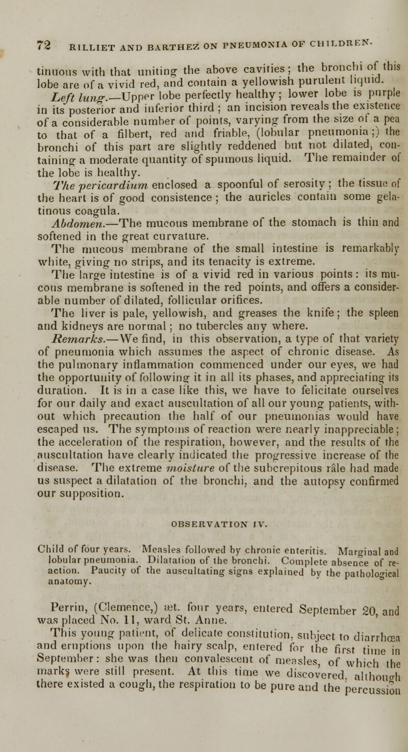 tinuous with that uniting the above cavities; the bronchi of this lobe are of a vivid red, and contain a yellowish purulent liquid. Left lung.—Upper lobe perfectly healthy; lower lobe is purple in its posterior and inferior third ; an incision reveals the existence of a considerable number of points, varying from the size of a pea to that of a filbert, red and friable, (lobular pneumonia;) the bronchi of this part are slightly reddened but not dilated, con- taining a moderate quantity of spumous liquid. The remainder of the lobe is healthy. The 'pericardium, enclosed a spoonful of serosity ; the tissue of the heart is of good consistence ; the auricles contain some gela- tinous coagula. Abdomen.—The mucous membrane of the stomach is thin and softened in the great curvature. The mucous membrane of the small intestine is remarkably white, giving no strips, and its tenacity is extreme. The large intestine is of a vivid red in various points: its mu- cous membrane is softened in the red points, and offers a consider- able number of dilated, follicular orifices. The liver is pale, yellowish, and greases the knife; the spleen and kidneys are normal; no tubercles any where. Remarks.—We find, in this observation, a type of that variety of pneumonia which assumes the aspect of chronic disease. As the pulmonary inflammation commenced under our eyes, we had the opportunity of following it in all its phases, and appreciating its duration. It is in a case like this, we have to felicitate ourselves for our daily and exact auscultation of all our young patients, with- out which precaution the half of our pneumonias would have escaped us. The symptoms of reaction were nearly inappreciable; the acceleration of the respiration, however, and the results of the auscultation have clearly indicated the progressive increase of the disease. The extreme moisture of the subcrepitous rale had made us suspect a dilatation of the bronchi, and the autopsy confirmed our supposition. OBSERVATION IV. Child of four years. Measles followed by chronic enteritis. Maro-mal and lobular pneumonia. Dilatation of the bronchi. Complete absence of re- action. Paucity of the auscultating signs explained by the pathological anatomy. Perrin, (Clemence,) a-t. four years, entered September 20 and was placed No. 11, ward St. Anne. This young patient, of delicate constitution, subject to diarrhoea and eruptions upon the hairy scalp, entered for the first time in September: she was then convalescent of measles, of which the mark? were still present. At this time we discovered although there existed a cough, the respiration to be pure and the percussion