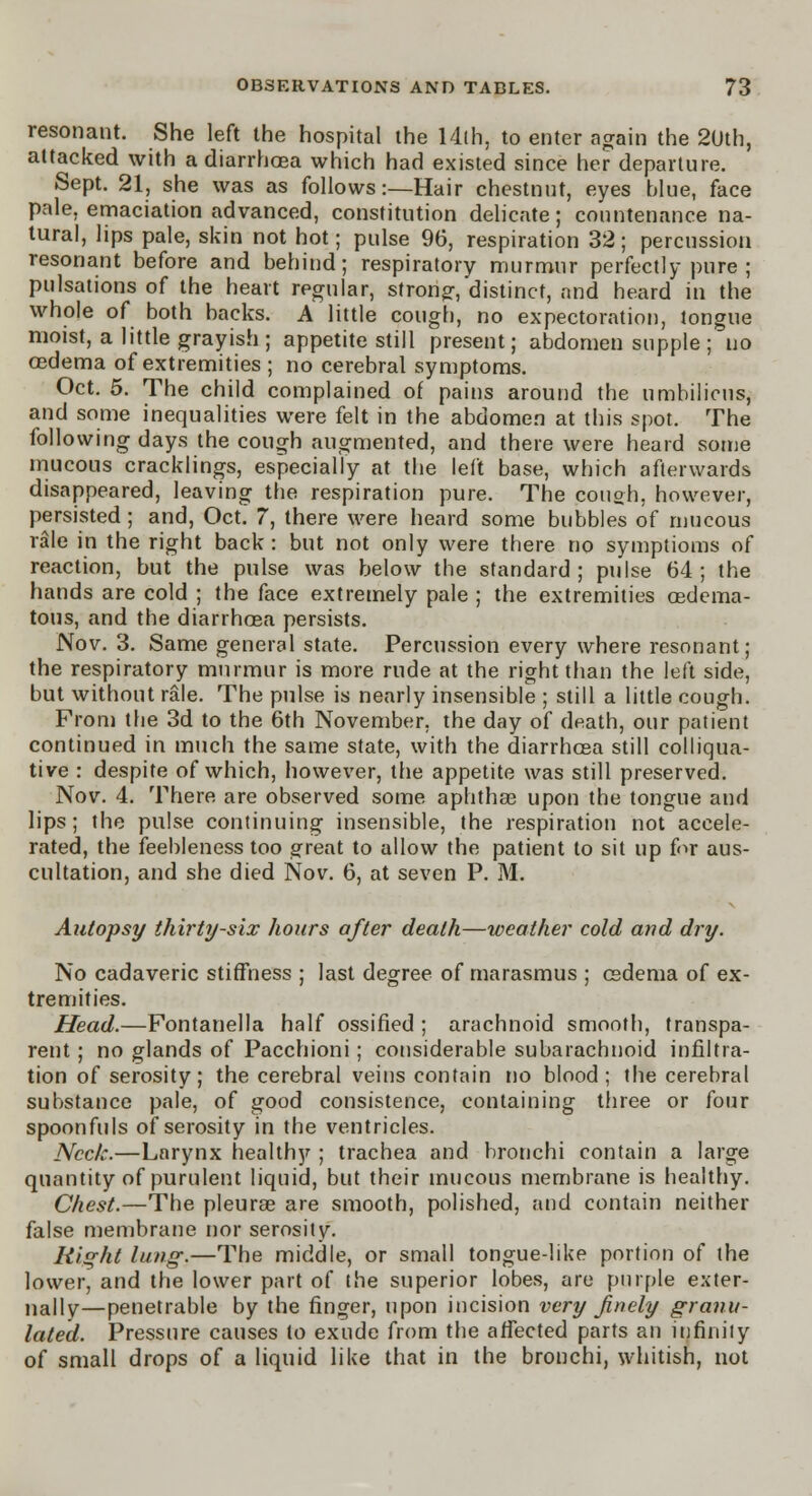 resonant. She left the hospital the 14lh, to enter again the 2Uth, attacked with a diarrhoea which had existed since her departure. Sept. 21, she was as follows:—Hair chestnut, eyes blue, face pale, emaciation advanced, constitution delicate; countenance na- tural, lips pale, skin not hot; pulse 96, respiration 32; percussion resonant before and behind; respiratory murmur perfectly pure ; pulsations of the heart regular, strong-, distinct, and heard in the whole of both backs. A little cough, no expectoration, tongue moist, a little grayish; appetite still present; abdomen supple ; no oedema of extremities ; no cerebral symptoms. Oct. 5. The child complained of pains around the umbilicus, and some inequalities were felt in the abdomen at this spot. The following days the cough augmented, and there were heard some mucous cracklings, especially at the left base, which afterwards disappeared, leaving the respiration pure. The cough, however, persisted ; and, Oct. 7, there were heard some bubbles of mucous rale in the right back : but not only were there no symptioms of reaction, but the pulse was below the standard; pulse 64; the hands are cold ; the face extremely pale ; the extremities oedema- tous, and the diarrhoea persists. Nov. 3. Same general state. Percussion every where resonant; the respiratory murmur is more rude at the right than the left side, but without rale. The pulse is nearly insensible ; still a little cough. From the 3d to the 6th November, the day of death, our patient continued in much the same state, with the diarrhoea still colliqua- tive : despite of which, however, the appetite was still preserved. Nov. 4. There are observed some aphthae upon the tongue and lips; the pulse continuing insensible, the respiration not accele- rated, the feebleness too great to allow the patient to sit up for aus- cultation, and she died Nov. 6, at seven P. M. Autopsy thirty-six hours after death—weather cold and dry. No cadaveric stiffness ; last degree of marasmus ; oedema of ex- tremities. Head.—Fontanella half ossified ; arachnoid smooth, transpa- rent ; no glands of Pacchioni; considerable subarachnoid infiltra- tion of serosity; the cerebral veins contain no blood; the cerebral substance pale, of good consistence, containing three or four spoonfuls of serosity in the ventricles. Neck.—Larynx healthy ; trachea and bronchi contain a large quantity of purulent liquid, but their mucous membrane is healthy. Chest.—The pleurae are smooth, polished, and contain neither false membrane nor serosity. Right lung.—The middle, or small tongue-like portion of the lower, and the lower part of the superior lobes, are purple exter- nally—penetrable by the finger, upon incision very finely granu- lated. Pressure causes to exude from the affected parts an infinity of small drops of a liquid like that in the bronchi, whitish, not