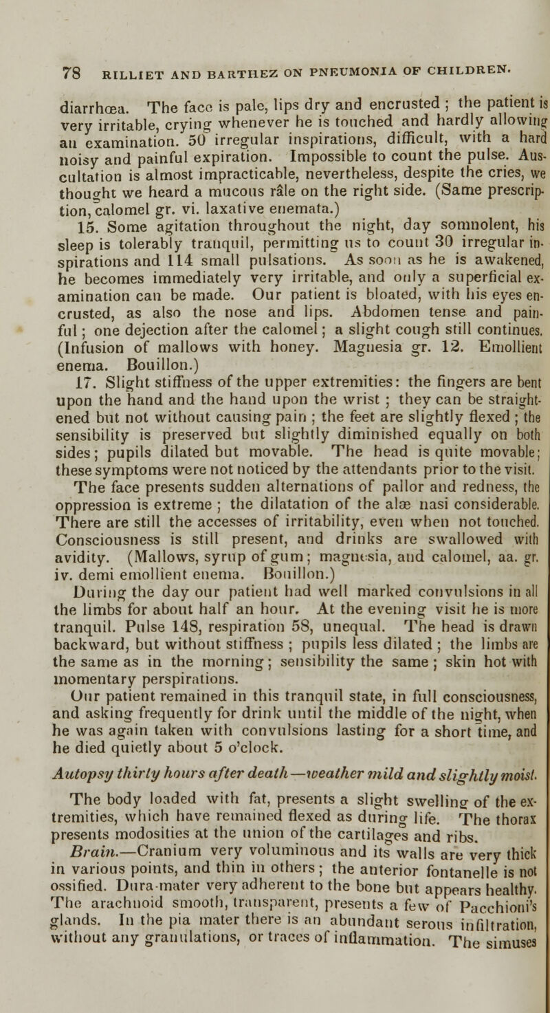 diarrhoea. The face is pale, lips dry and encrusted ; the patient is very irritable, crying whenever he is touched and hardly allowing an examination. 50 irregular inspirations, difficult, with a hard noisy and painful expiration. Impossible to count the pulse. Aus- cultation is almost impracticable, nevertheless, despite the cries, we thought we heard a mucous rale on the right side. (Same prescrip- tion, calomel gr. vi. laxative enemata.) 15. Some agitation throughout the night, day somnolent, his sleep is tolerably tranquil, permitting us to count 30 irregular in- spirations and 114 small pulsations. As soon as he is awakened, he becomes immediately very irritable, and only a superficial ex- amination can be made. Our patient is bloated, with his eyes en- crusted, as also the nose and lips. Abdomen tense and pain- ful ; one dejection after the calomel; a slight cough still continues. (Infusion of mallows with honey. Magnesia gr. 12. Emollient enema. Bouillon.) 17. Slight stiffness of the upper extremities: the fingers are bent upon the hand and the hand upon the wrist ; they can be straight- ened but not without causing pain ; the feet are slightly flexed ; the sensibility is preserved but slightly diminished equally on both sides; pupils dilated but movable. The head is quite movable: these symptoms were not noticed by the attendants prior to the visit. The face presents sudden alternations of pallor and redness, the oppression is extreme ; the dilatation of the alee nasi considerable. There are still the accesses of irritability, even when not touched. Consciousness is still present, and drinks are swallowed with avidity. (Mallows, syrup of gum; magnesia, and calomel, aa. gr. iv. demi emollient enema. Bouillon.) During the day our patient had well marked convulsions in all the limbs for about half an hour. At the evening visit he is more tranquil. Pulse 148, respiration 58, unequal. The head is drawn backward, but without stiffness ; pupils less dilated ; the limbs are the same as in the morning; sensibility the same; skin hot with momentary perspirations. Our patient remained in this tranquil state, in full consciousness, and asking frequently for drink until the middle of the night, when he was again taken with convulsions lasting for a short lime, and he died quietly about 5 o'clock. Autopsy thirty hours after death —weather mild and slightly moist- The body loaded with fat, presents a slight swelling of the ex- tremities, which have remained flexed as during life. The thorax presents modosities at the union of the cartilages and ribs. Brain.—Cranium very voluminous and its walls are very thick in various points, and thin in others ; the anterior fontanelle is not ossified. Dura-mater very adherent to the bone but appears healthy. The arachnoid smooth, transparent, presents a few of Pacchioni's glands. In the pia mater there is an abundant serous infiltration, without any granulations, or traces of inflammation. The simuses