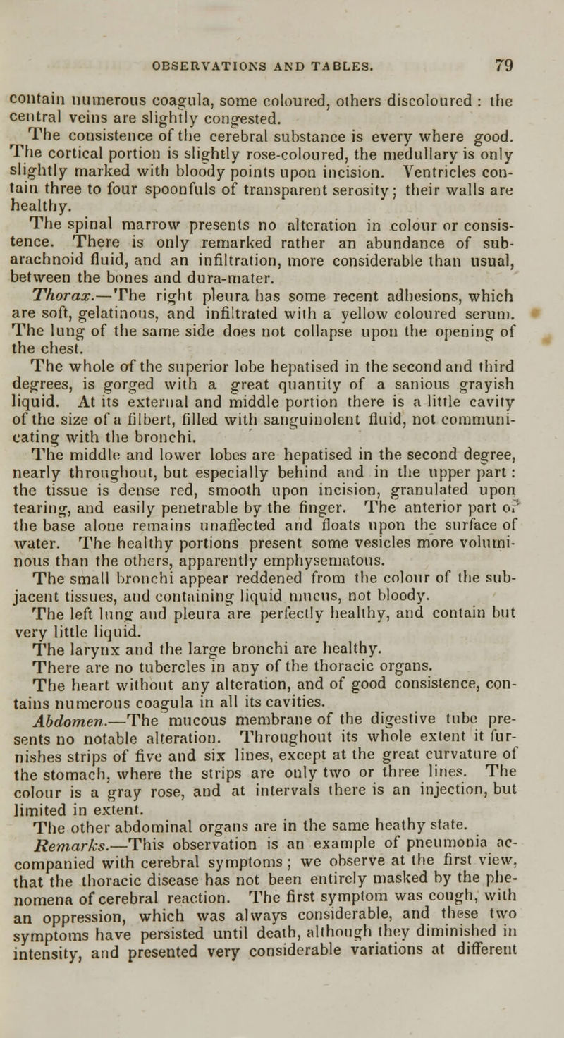contain numerous coagula, some coloured, others discoloured : the central veins are slightly congested. The consistence of the cerebral substance is every where good. The cortical portion is slightly rose-coloured, the medullary is only slightly marked with bloody points upon incision. Ventricles con- tain three to four spoonfuls of transparent serosity; their walls are healthy. The spinal marrow presents no alteration in colour or consis- tence. There is only remarked rather an abundance of sub- arachnoid fluid, and an infiltration, more considerable than usual, between the bones and dura-mater. Thorax.—The right pleura has some recent adhesions, which are soft, gelatinous, and infiltrated with a yellow coloured serum. The lung of the same side does not collapse upon the opening of the chest. The whole of the superior lobe hepatised in the second and third degrees, is gorged with a great quantity of a sanious grayish liquid. At its external and middle portion there is a little cavity of the size of a filbert, filled with sanguinolent fluid, not communi- cating with the bronchi. The middle and lower lobes are hepatised in the second degree, nearly throughout, but especially behind and in the upper part: the tissue is dense red, smooth upon incision, granulated upon tearing, and easily penetrable by the finger. The anterior part o? the base alone remains unaffected and floats upon the surface of water. The healthy portions present some vesicles more volumi- nous than the others, apparently emphysematous. The small bronchi appear reddened from the colour of the sub- jacent tissues, and containing liquid mucus, not bloody. The left lung and pleura are perfectly healthy, and contain but very little liquid. The larynx and the large bronchi are healthy. There are no tubercles in any of the thoracic organs. The heart without any alteration, and of good consistence, con- tains numerous coagula in all its cavities. Abdomen.—The mucous membrane of the digestive tube pre- sents no notable alteration. Throughout its whole extent it fur- nishes strips of five and six lines, except at the great curvature of the stomach, where the strips are only two or three lines. The colour is a gray rose, and at intervals there is an injection, but limited in extent. The other abdominal organs are in the same heathy state. Remarks.—This observation is an example of pneumonia ac- companied with cerebral symptoms; we observe at the first view, that the thoracic disease has not been entirely masked by the phe- nomena of cerebral reaction. The first symptom was cough, with an oppression, which was always considerable, and these two symptoms have persisted until death, although they diminished in intensity, and presented very considerable variations at different