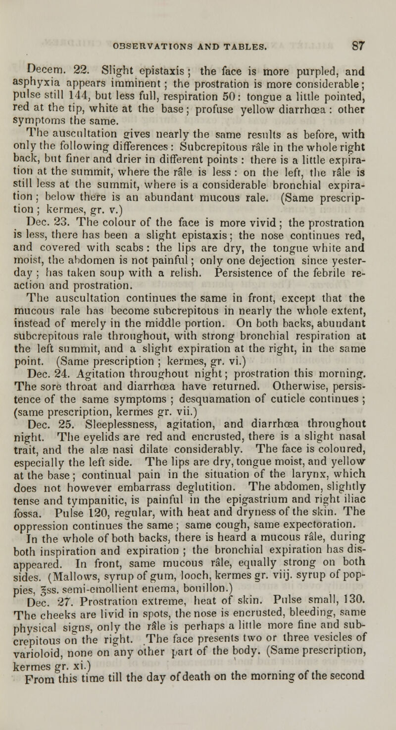 Decern. 22. Slight epistaxis ; the face is more purpled, and asphyxia appears imminent ; the prostration is more considerable; pulse still 144, but less full, respiration 50: tongue a little pointed, red at the tip, white at the base; profuse yello\v diarrhcea : other symptoms the same. The auscultation gives nearly the same results as before, with only the following differences : Subcrepitous r&le in the whole right back, but finer and drier in different points : there is a little expira- tion at the summit, where the rale is less : on the left, the rale is still less at the summit, where is a considerable bronchial expira- tion ; below there is an abundant mucous rale. (Same prescrip- tion ; kermes, gr. v.) Dec. 23. The colour of the face is more vivid ; the prostration is less, there has been a slight epistaxis; the nose continues red, and covered with scabs : the lips are dry, the tongue white and moist, the abdomen is not painful; only one dejection since yester- day ; has taken soup with a relish. Persistence of the febrile re- action and prostration. The auscultation continues the same in front, except that the mucous rale has become subcrepitous in nearly the whole extent, instead of merely in the middle portion. On both backs, abundant subcrepitous rale throughout, with strong bronchial respiration at the left summit, and a slight expiration at the right, in the same point. (Same prescription ; kermes, gr. vi.) Dec. 24. Agitation throughout night; prostration this morning. The sore throat and diarrhoea have returned. Otherwise, persis- tence of the same symptoms ; desquamation of cuticle continues ; (same prescription, kermes gr. vii.) Dec. 25. Sleeplessness, agitation, and diarrhcea throughout night. The eyelids are red and encrusted, there is a slight nasal trait, and the alae nasi dilate considerably. The face is coloured, especially the left side. The lips are dry, tongue moist, and yellow at the base; continual pain in the situation of the larynx, which does not however embarrass deglutition. The abdomen, slightly tense and tympanitic, is painful in the epigastrium and right iliac fossa. Pulse 120, regular, with heat and dryness of the skin. The oppression continues the same ; same cough, same expectoration. In the whole of both backs, there is heard a mucous rale, during both inspiration and expiration ; the bronchial expiration has dis- appeared. In front, same mucous rale, equally strong on both sides. (Mallows, syrup of gum, looch, kermes gr. viij. syrup of pop- pies, §ss. semi-emollient enema, bouillon.) Dec. 27. Prostration extreme, heat of skin. Pulse small, 130. The cheeks are livid in spots, the nose is encrusted, bleeding, same physical signs, only the rale is perhaps a little more fine and sub- crepitous on the right. The face presents two or three vesicles of varioloid, none on any other part of the body. (Same prescription, kermes gr. xi.) .f '  From this time till the day of death on the morning of the second