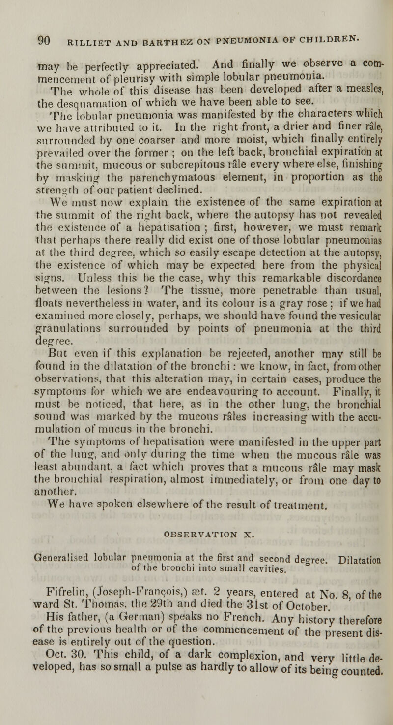 may be perfectly appreciated. And finally we observe a com- mencement of pleurisy with simple lobular pneumonia. The whole of this disease has been developed after a measles, the desquamation of which we have been able to see. The lobular pneumonia was manifested by the characters which we have attributed to it. In the right front, a drier and finer rale, surrounded by one coarser and more moist, which finally entirely prevailed over the former ; on the left back, bronchial expiration at the summit, mucous or subcrepitous rale every where else, finishing by masking the parenchymatous element, in proportion as the strength of our patient declined. We must now explain the existence of the same expiration at the summit of the right back, where the autopsy has not revealed the existence of a hepatisation ; first, however, we must remark that perhaps there really did exist one of those lobular pneumonias at the third degree, which so easily escape detection at the autopsy, the existence of which may be expected here from the physical signs. Unless this he the case, why this remarkable discordance between the lesions? The tissue, more penetrable than usual, floats nevertheless in water, and its colour is a gray rose ; if we had examined more closely, perhaps, we should have found the vesicular granulations surrounded by points of pneumonia at the third degree. But even if this explanation be rejected, another may still be found in the dilatation of the bronchi: we know, in fact, from other observations, that this alteration may, in certain cases, produce the symptoms for which we are endeavouring to account. Finally, it must be noticed, that here, as in the other lung, the bronchial sound was marked by the mucous rales increasing with the accu- mulation of mucus in the bronchi. The symptoms of hepatisation were manifested in the upper part of the lung, and only during the time when the mucous rale was least abundant, a fact which proves that a mucous rale may mask the bronchial respiration, almost immediately, or from one day to another. We have spoken elsewhere of the result of treatment. OBSERVATION X. Generalised lobular pneumonia at the first and second decree. Dilatation of the bronchi into small cavities. Fifrelin, (Joseph-Francois,) ast. 2 years, entered at No. 8, of the ward St. Thomas, the 29th and died the 3lst of October. His father, (a German) speaks no French. Any history therefore of the previous health or of the commencement of the present dis- ease is entirely out of the question. Oct. 30. This child, of a dark complexion, and very little de- veloped, has so small a pulse as hardly to allow of its being counted.
