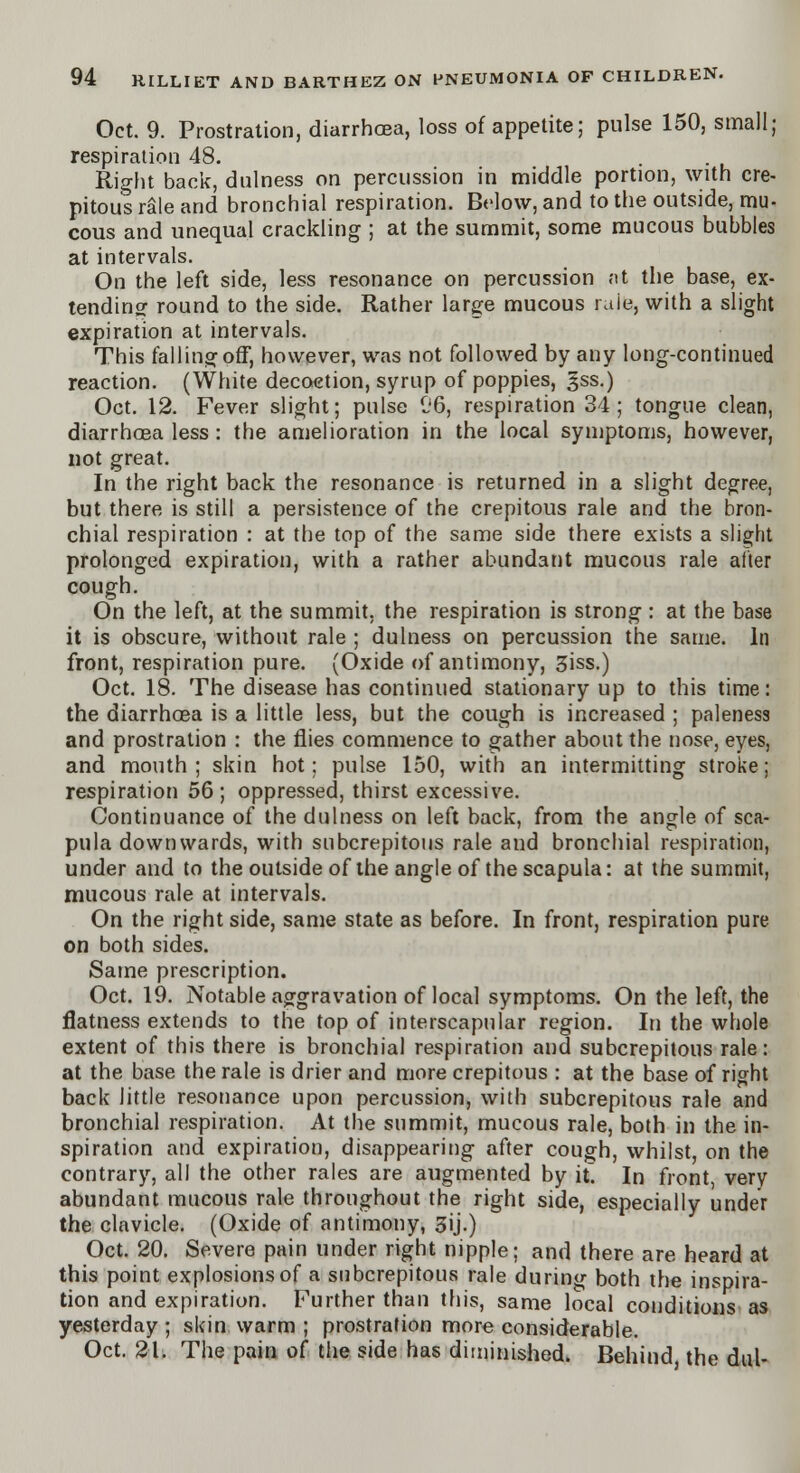 Oct. 9. Prostration, diarrhoea, loss of appetite; pulse 150, small; respiration 48. Right back, dulness on percussion in middle portion, with cre- pitus rale and bronchial respiration. Below, and to the outside, mu- cous and unequal crackling ; at the summit, some mucous bubbles at intervals. On the left side, less resonance on percussion at the base, ex- tending round to the side. Rather large mucous rule, with a slight expiration at intervals. This falling off, however, was not followed by any long-continued reaction. (White decoction, syrup of poppies, gss.) Oct. 12. Fever slight; pulse C6, respiration 34; tongue clean, diarrhoea less: the amelioration in the local symptoms, however, not great. In the right back the resonance is returned in a slight degree, but there is still a persistence of the crepitous rale and the bron- chial respiration : at the top of the same side there exists a slight prolonged expiration, with a rather abundant mucous rale after cough. On the left, at the summit, the respiration is strong : at the base it is obscure, without rale ; dulness on percussion the same. In front, respiration pure. (Oxide of antimony, 3iss.) Oct. 18. The disease has continued stationary up to this time: the diarrhoea is a little less, but the cough is increased ; paleness and prostration : the flies commence to gather about the nose, eyes, and mouth ; skin hot; pulse 150, with an intermitting stroke; respiration 56; oppressed, thirst excessive. Continuance of the dulness on left back, from the angle of sca- pula downwards, with subcrepitous rale and bronchial respiration, under and to the outside of the angle of the scapula: at the summit, mucous rale at intervals. On the right side, same state as before. In front, respiration pure on both sides. Same prescription. Oct. 19. Notable aggravation of local symptoms. On the left, the flatness extends to the top of interscapular region. In the whole extent of this there is bronchial respiration and subcrepitous rale: at the base the rale is drier and more crepitous : at the base of right back little resonance upon percussion, with subcrepitous rale and bronchial respiration. At the summit, mucous rale, both in the in- spiration and expiration, disappearing after cough, whilst, on the contrary, all the other rales are augmented by it] In front, very abundant mucous rale throughout the right side, especially under the clavicle. (Oxide of antimony, 3ij.) Oct. 20. Severe pain under right nipple; and there are heard at this point explosions of a subcrepitous rale during both the inspira- tion and expiration. Further than this, same local conditions as yesterday ; skin warm ; prostration more considerable. Oct. 21. The pain of the side has diminished. Behind the dul-