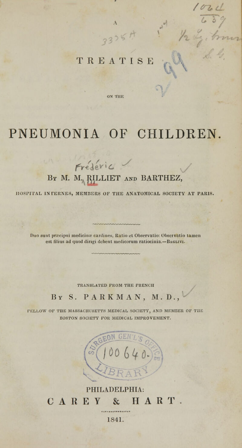 /cn*d Z I ' TREATISE PNEUMONIA OF CHILDREN /. / fV-e^'C y By M. M.^JULLIET and BARTHEZ, HOSPITAL INTERNES, MEMBERS OF THE ANATOMICAL SOCIETY AT PARIS. Duo sunt prrrcipui medicinal cardines, Ratio et Observatlo: Observatio tamcn est filius ad quod dingi dcbent modicorum ratiocinia.—Baglivi. TRANSLATED FROM THE FRENCH By S . PARKMAN, M . D ., FELLOW OF THE MASSACHUSETTS MEDICAL SOCIETY, AND MEMBER OF THE BOSTON SOCIETY FOR MEDICAL IMPROVEMENT. PHILADELPHIA: CAREY & HART 1841.