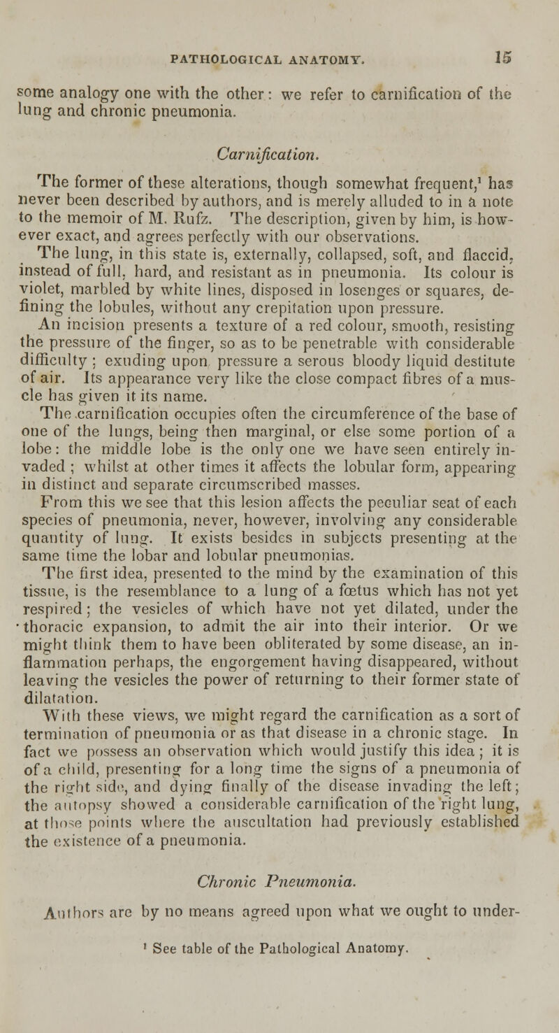 some analogy one with the other: we refer to carnification of the lung and chronic pneumonia. Carnification. The former of these alterations, though somewhat frequent,1 has never been described by authors, and is merely alluded to in a note to the memoir of M. Rufz. The description, given by him, is how- ever exact, and agrees perfectly with our observations. The lung, in this state is, externally, collapsed, soft, and flaccid, instead of full, hard, and resistant as in pneumonia. Its colour is violet, marbled by white lines, disposed in losenges or squares, de- fining the lobules, without any crepitation upon pressure. An incision presents a texture of a red colour, smooth, resisting the pressure of the finger, so as to be penetrable with considerable difficulty ; exuding upon pressure a serous bloody liquid destitute of air. Its appearance very like the close compact fibres of a mus- cle has given it its name. The .carnification occupies often the circumference of the base of one of the lungs, being then marginal, or else some portion of a lobe: the middle lobe is the only one we have seen entirely in- vaded ; whilst at other times it affects the lobular form, appearing in distinct and separate circumscribed masses. From this we see that this lesion affects the peculiar seat of each species of pneumonia, never, however, involving any considerable quantity of lung. It exists besides in subjects presenting at the same time the lobar and lobular pneumonias. The first idea, presented to the mind by the examination of this tissue, is the resemblance to a lung of a foetus which has not yet respired; the vesicles of which have not yet dilated, under the • thoracic expansion, to admit the air into their interior. Or we might think them to have been obliterated by some disease, an in- flammation perhaps, the engorgement having disappeared, without leaving the vesicles the power of returning to their former state of dilatation. With these views, we might regard the carnification as a sort of termination of pneumonia or as that disease in a chronic stage. In fact we possess an observation which would justify this idea; it is of a child, presenting for a long time the signs of a pneumonia of the ri^ht side, and dying finally of the disease invading the left; the autopsy showed a considerable carnification of the right lung, at those points where the auscultation had previously established the existence of a pneumonia. Chronic Pneumonia. Authors are by no means agreed upon what we ought to under-