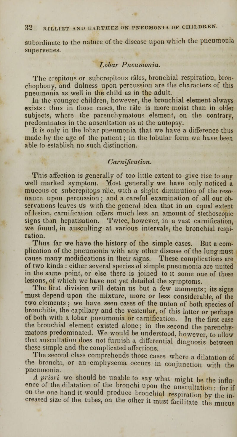 subordinate to the nature of the disease upon which the pneumonia supervenes. Lobar Pneumonia. The crepitous or subcrepitous rales, bronchial respiration, bron- chophony, and dulness upon percussion are the characters of this pneumonia as well in the child as in the adult. In the younger children, however, the bronchial element always exists: thus in those cases, the rale is more moist than in older subjects, where the parenchymatous element, on the contrary, predominates in the auscultation as at the autopsy. It is only in the lobar pneumonia that we have a difference thus made by the age of the patient; in the lobular form we have been able to establish no such distinction. Carnification. This affection is generally of too little extent to give rise to any well marked symptom. Most generally we have only noticed a mucous or subcrepitoys rale, with a slight diminution of the reso- nance upon percussion ; and a careful examination of all our ob- servations leaves us with the general idea that in an equal extent of lesion, carnification offers much less an amount of stethoscopic signs than hepatisation. Twice, however, in a vast carnification, we found, in ausculting at various intervals, the bronchial respi- ration. Thus far we have the history of the simple cases. But a com- plication of the pneumonia with any other disease of the lung must cause many modifications in their signs. These complications are of two kinds : either several species of simple pneumonia are united in the same point, or else there is joined to it some one of those lesions, of which we have not yet detailed the symptoms. The first division will detain us but a few moments; its signs must depend upon the mixture, more or less considerable, of the two elements ; we have seen cases of the union of both species of bronchitis, the capillary and the vesicular, of this latter or perhaps of both with a lobar pneumonia or carnification. In the first case the bronchial element existed alone; in the second the parenchy- matous predominated. We would be understood, however to allow that auscultation does not furnish a differential diagnosis' between these simple and the complicated affections. The second class comprehends those cases where a dilatation of the bronchi, or an emphysema occurs in conjunction with the pneumonia. A priori we should be unable to say what might be the influ- ence of the dilatation of the bronchi upon the auscultation • for if on the one hand it would produce bronchial respiration by the in- creased size of the tubes, on the other it must facilitate the mucus