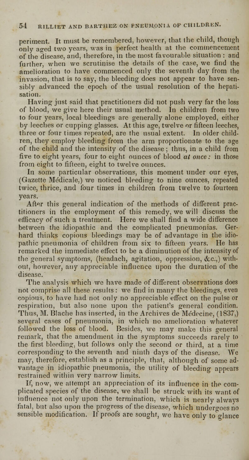 periment. It must be remembered, however, that the child, though only aged two years, was in perfect health at the commencement of the disease, and, therefore, in the most favourable situation : and further, when we scrutinise the details of the case, we find the amelioration to have commenced only the seventh day from the invasion, that is to say, the bleeding does not appear to have sen- sibly advanced the epoch of the usual resolution of the hepati- sation. Having just said that practitioners did not push very far the loss of blood, we give here their usual method. In children from two to four years, local bleedings are generally alone employed, either by leeches or cupping glasses. At this age, twelve or fifteen leeches, three or four times repeated, are the usual extent. In older child- ren, they employ bleeding from the arm proportionate to the age of the child and the intensity of the disease; thus, in a child from five to eight years, four to eight ounces of blood at once: in those from eight to fifteen, eight to twelve ounces. In some particular observations, this moment under our eyes, (Gazette Medicale,) we noticed bleeding to nine ounces, repeated twice, thrice, and four times in children from twelve to fourteen years. After this general indication of the methods of different prac- titioners in the employment of this remedy, we will discuss the efficacy of such a treatment. Here we shall find a wide difference between the idiopathic and the complicated pneumonias. Ger- hard thinks copious bleedings may be of advantage in the idio- pathic pneumonia of children from six to fifteen years. He has remarked the immediate effect to be a diminution of the intensity of the general symptoms, (headach, agitation, oppression, &c.,) with- out, however, any appreciable influence upon the duration of the disease. The analysis which we have made of different observations does not comprise all these results: we find in many the bleedings, even copious, to have had not only no appreciable effect on the pulse or respiration, but also none upon the patient's general condition. Thus, M. Blache has inserted, in the Archives de Medecine, (1837,) several cases of pneumonia, in which no amelioration whatever followed the loss of blood. Besides, we may make this general remark, that the amendment in the symptoms succeeds rarely to the first bleeding, but follows only the second or third, at a time corresponding to the seventh and ninth days of the disease. We may, therefore, establish as a principle, that, although of some ad- vantage in idiopathic pneumonia, the utility of bleeding appears restrained within very narrow limits. If, now, we attempt an appreciation of its influence in the com- plicated species of the disease, we shall be struck with its want of influence not only upon the termination, which is nearly always fatal, but also upon the progress of the disease, which undergoes no sensible modification. If proofs are sought, we have only to o-lance