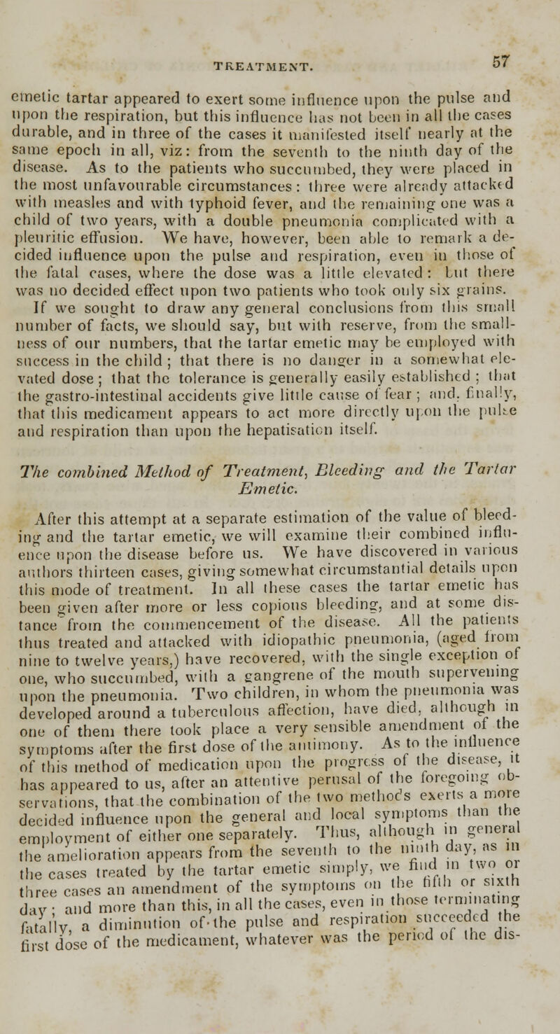 emetic tartar appeared to exert some influence upon the pulse and upon the respiration, but this influence has not been in all the cases durable, and in three of the cases it manifested itself nearly at the same epoch in all, viz: from the seventh to the ninth day of the disease. As to the patients who succumbed, they were placed in the most unfavourable circumstances: three were already attacked with measles and with typhoid fever, and the remaining one was a child of two years, with a double pneumonia complicated with a pleuritic effusion. We have, however, been able to remark a de- cided influence upon the pulse and respiration, even in those of the fatal cases, where the dose was a little elevated : but there was no decided effect upon two patients who took only six grains. If we sought to draw any general conclusions from this small number of facts, we should say, but with reserve, from the small- ness of our numbers, thai the tartar emetic may be employed with success in the child; that there is no danger in a somewhat ele- vated dose ; that the tolerance is generally easily established ; that the gastro-intestinal accidents give little cause of fear; and. finally, that this medicament appears to act more directly Upon the puhe and respiration than upon the hepatisation itself. The combined Method of Treatment, Bleeding and the Tartar Emetic. After this attempt at a separate estimation of the value of bleed- ing and the tartar emetic, we will examine their combined influ- ence upon the disease before us. We have discovered in various authors thirteen cases, giving somewhat circumstantial details upon this mode of treatment: In all these cases the tartar emetic has been given after more or less copious bleeding, and at some dis- tance from the commencement of the disease. All the patients thus treated and attacked with idiopathic pneumonia, (aged from nine to twelve years,) have recovered, with the single exception of one, who succumbed, with a eangrene of the mouth supervening upon the pneumonia. Two children, in whom the pneumonia was developed around a tuberculous affection, have died although in one of them there took place a very sensible amendment of the symptoms after the first dose of the antimony. As to the influence of this method of medication upon the progress of the disease, it has appeared to us, after an attentive perusal of the foregoing ob- servations, that the combination of the two methods exerts a more decided influence upon the general and local symptoms than the employment of either one separately. Thus, although in general the amelioration appears from the seventh to the ninth day as in the cases treated by the tartar emetic simply, we find in two or three cases an amendment of the symptoms on the hfih or sixth dav : and more than this, in all the cases, even in those terminating fatallv a diminution of-the pulse and respiration succeeded the first dose of the medicament, whatever was the period of the dis-