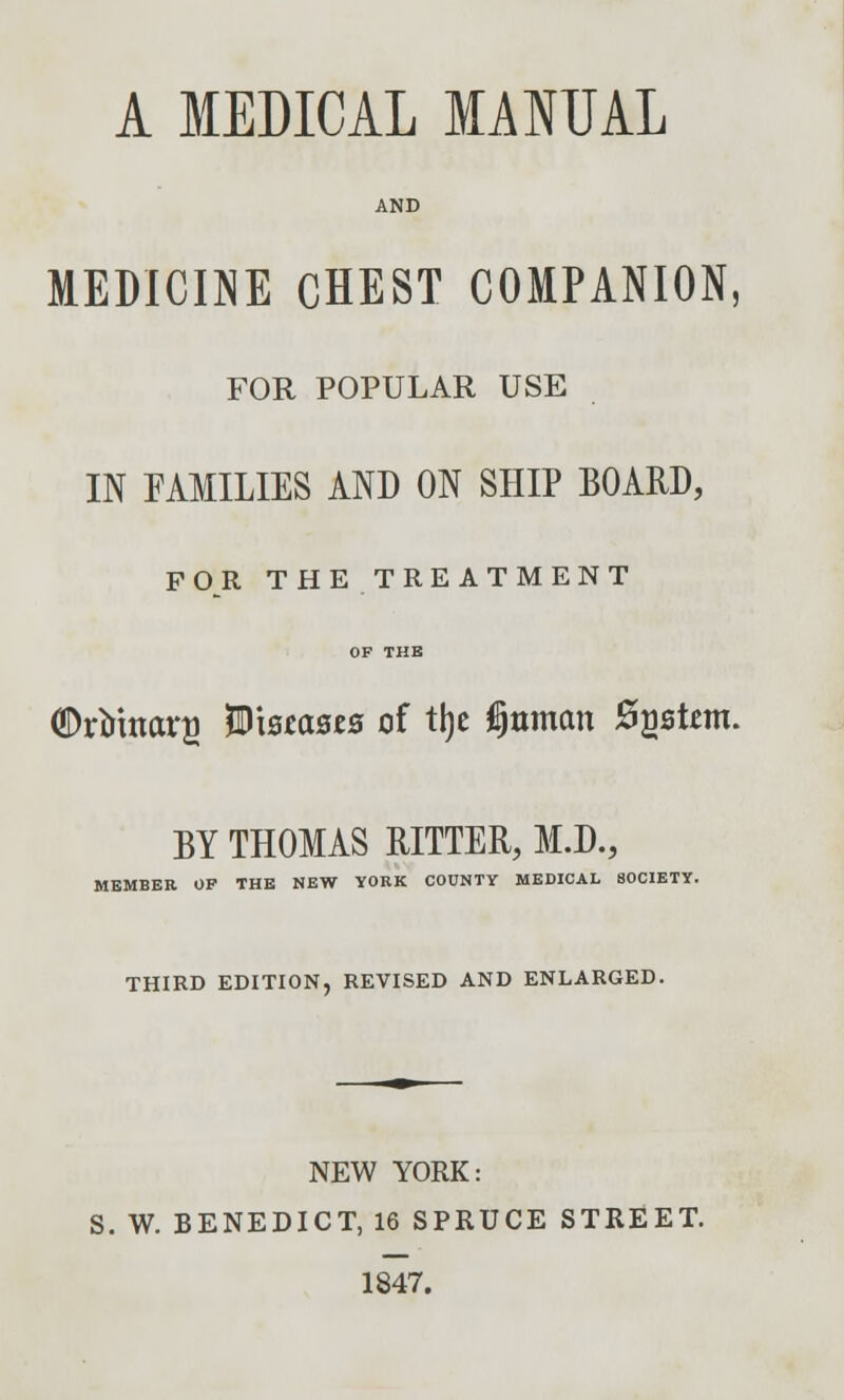 A MEDICAL MANUAL AND MEDICINE CHEST COMPANION, FOR POPULAR USE IN FAMILIES AND ON SHIP BOARD, FOR THE TREATMENT OP THE (DrMttars Wmasts of % tfjttman System. BY THOMAS RITTER, M.D., MEMBER OP THE NEW YORK COUNTY MEDICAL SOCIETY. THIRD EDITION, REVISED AND ENLARGED. NEW YORK: S. W. BENEDICT, 16 SPRUCE STREET. 1847.