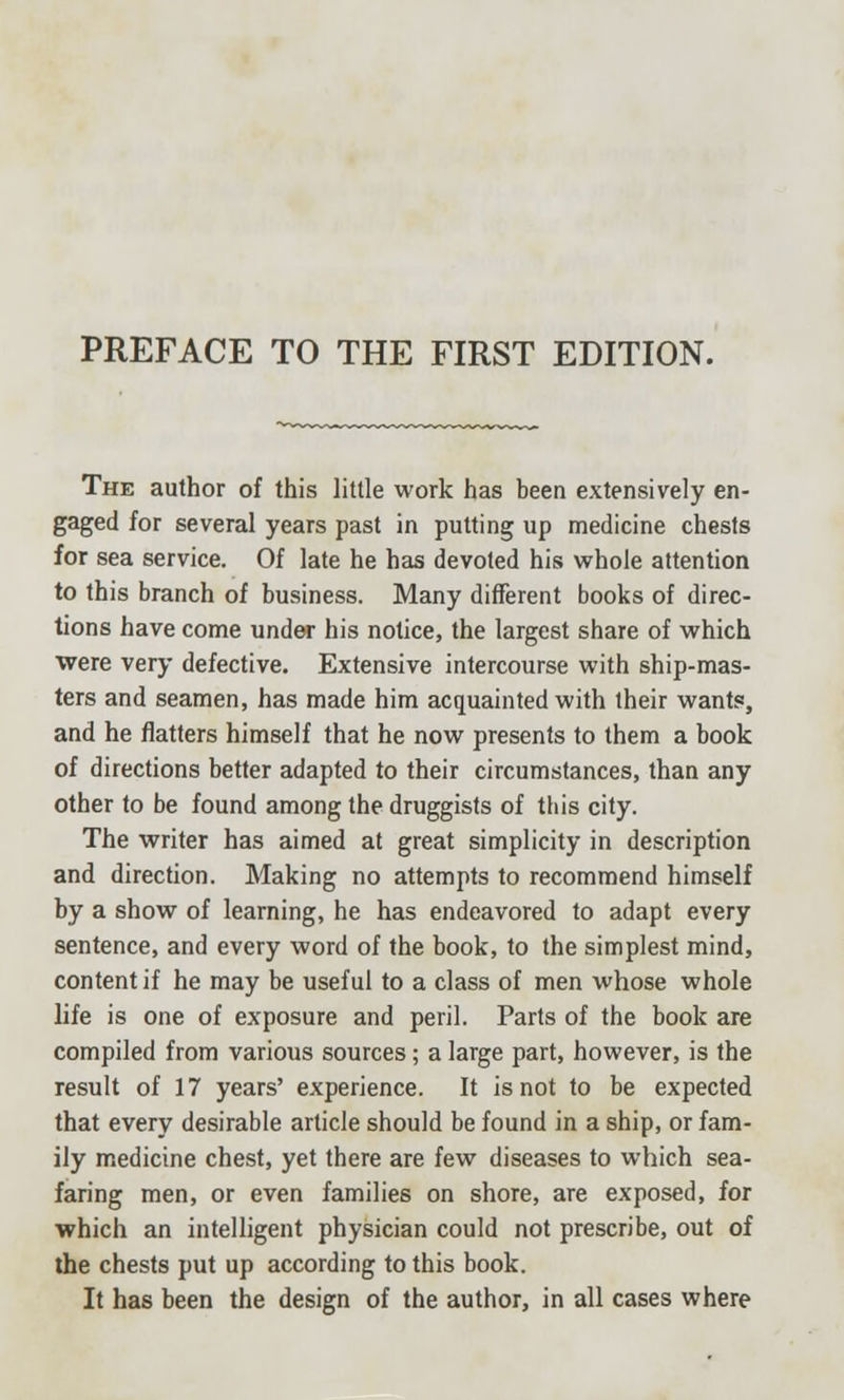 The author of this little work has been extensively en- gaged for several years past in putting up medicine chests for sea service. Of late he has devoted his whole attention to this branch of business. Many different books of direc- tions have come under his notice, the largest share of which were very defective. Extensive intercourse with ship-mas- ters and seamen, has made him acquainted with their wants, and he flatters himself that he now presents to them a book of directions better adapted to their circumstances, than any other to be found among the druggists of this city. The writer has aimed at great simplicity in description and direction. Making no attempts to recommend himself by a show of learning, he has endeavored to adapt every sentence, and every word of the book, to the simplest mind, content if he may be useful to a class of men whose whole life is one of exposure and peril. Parts of the book are compiled from various sources; a large part, however, is the result of 17 years' experience. It is not to be expected that every desirable article should be found in a ship, or fam- ily medicine chest, yet there are few diseases to which sea- faring men, or even families on shore, are exposed, for which an intelligent physician could not prescribe, out of the chests put up according to this book. It has been the design of the author, in all cases where