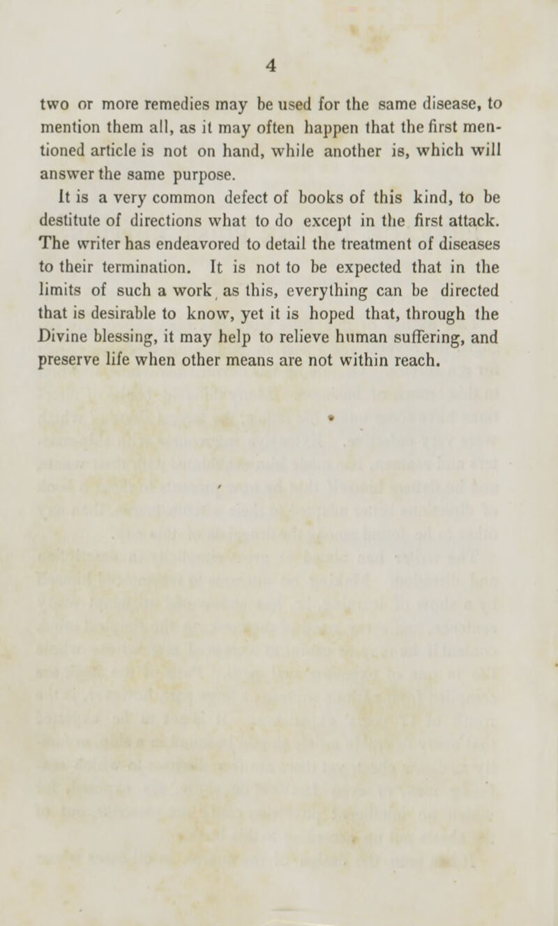 two or more remedies may be used for the same disease, to mention them all, as it may often happen that the first men- tioned article is not on hand, while another is, which will answer the same purpose. It is a very common defect of books of this kind, to be destitute of directions what to do except in the first attack. The writer has endeavored to detail the treatment of diseases to their termination. It is not to be expected that in the limits of such a work as this, everything can be directed that is desirable to know, yet it is hoped that, through the Divine blessing, it may help to relieve human suffering, and preserve life when other means are not within reach.