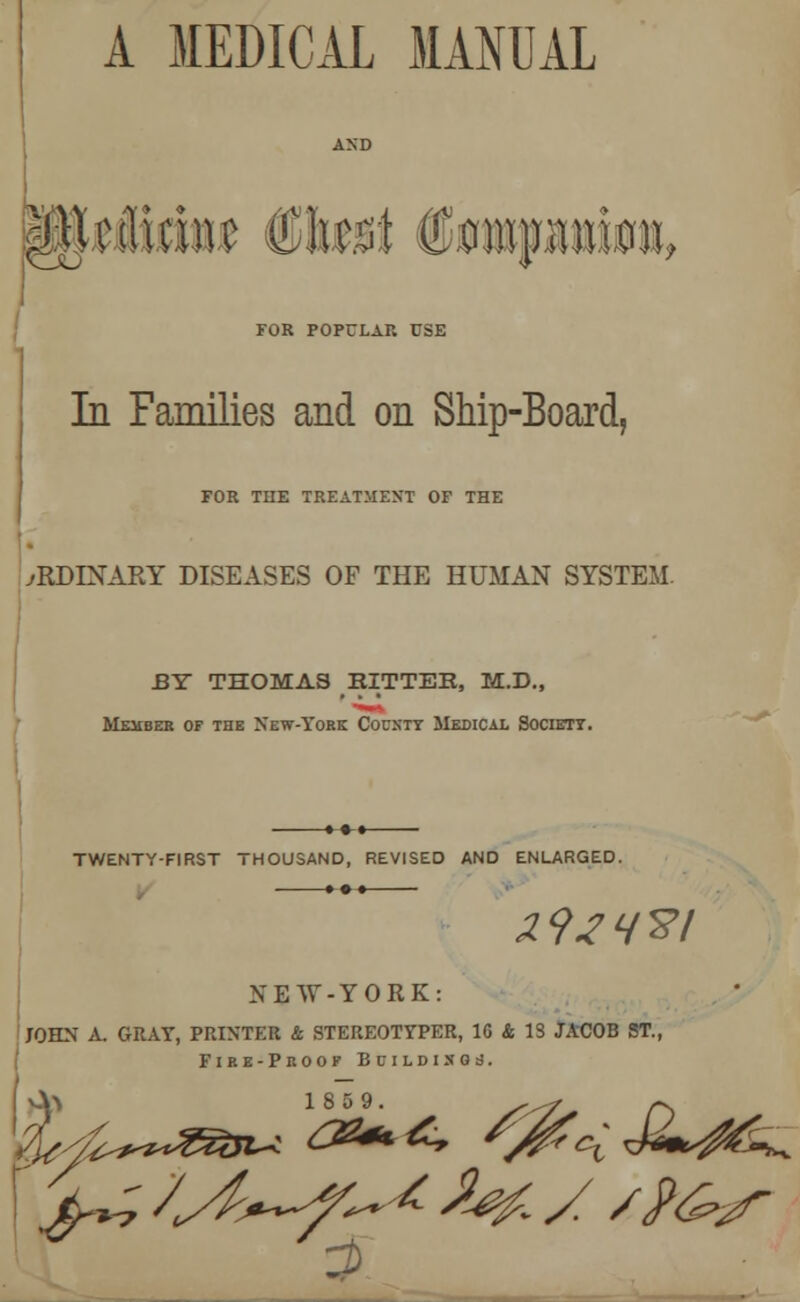 A MEDICAL MANUAL MtMm 6tat Hi FOR POPCLAR USE In Families and on Ship-Board, FOR THE TREATMENT OF THE ORDINARY DISEASES OF THE HUMAN SYSTEM. EY THOMAS HITTER, M.D., Member of the New-York County Medical Society. TWENTY-FIRST THOUSAND, REVISED AND ENLARGED. »-•-• 29lH%l NEW-YORK JOHN A. GRAY, PRINTER & STEREOTYPER, 16 & IS JACOB ST., Fire-Proof Boildisoj.