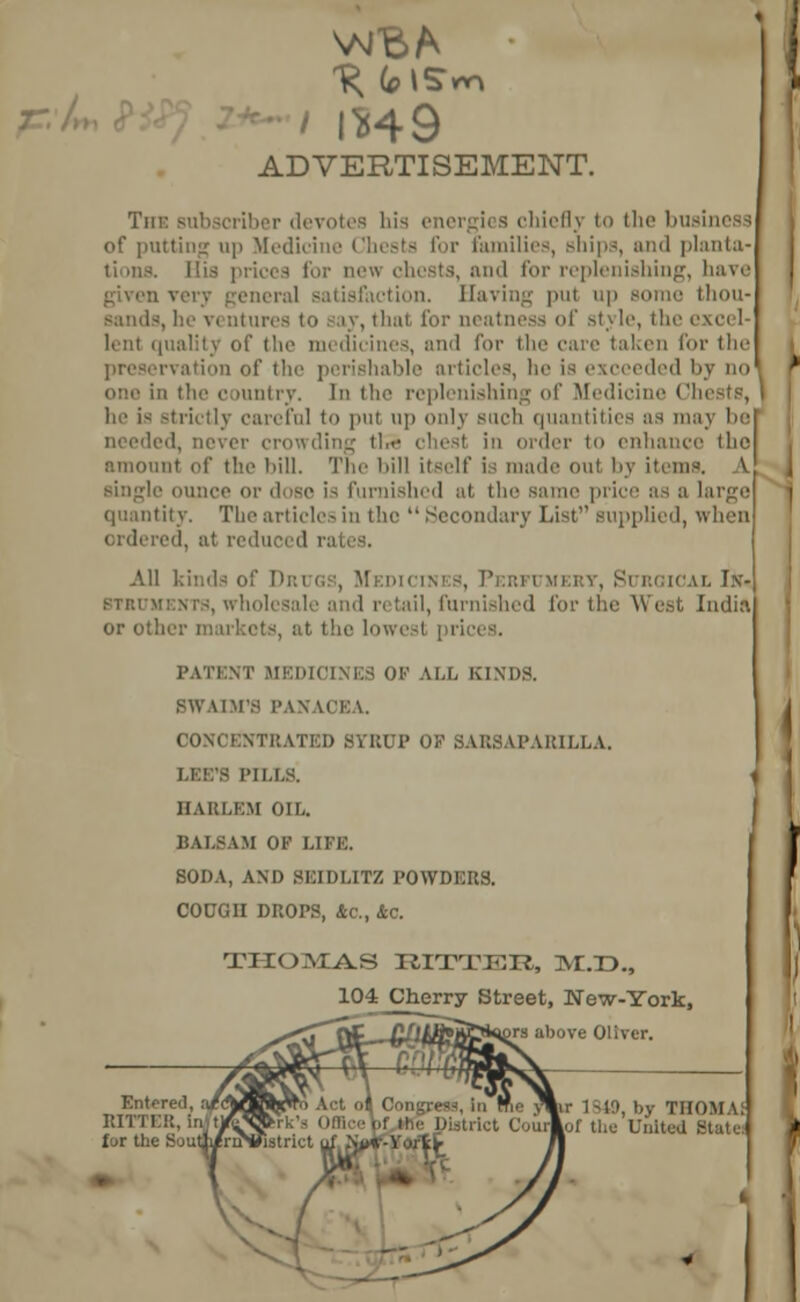 —./ ' 1*49 ADVERTISEMENT. Tin: subscriber devotes his energies chief); to the business of putting up Medicine Chests for families, ships, and planta- tions, for ncu chests, and for replenishing, have given vow general satisfaction. Having put up some thou- sands, he V( Qtures to say, that for neatness of stj le, the excel- lent qualitj of the medicines, and for the care taken for the ition of the perishable articles, he is exceeded by no one in the country. In the replenishing of Medicine Chests, he is strictly careful to put up only Buch quantities as may be needed, never crowding tlS chest in order to enhance the amount of the bill. The bill itself is made out by items. A e is furnished at the same price as a large quantity. The articles in the Secondary List supplied, when ed, at reduced ral All 1 ugs, M in's, Perfumery, Surgical Ith BTRUKENT8, wholesale and n tail, furnished for the West India or oth at the lowest pri PATENT MEDICINES OF ALL KINDS. BWAIM'S PANACEA. CONCENTRATED SYRUP OP SABSAPARILLA. LEE'S PILLS! HARLEM OIL. BALSAM OF LIFE. SODA, AND 8EIDLITZ POWDERS. COUGH DROPS, &c, &c. THOMAS RITTER, 1M.T3., 104 Cherry Street, New-York, ors above Oliver. r 1849, by TIIOMA; of the United State: Entered, :J(%rmrmffifi\ Act o^ Congress, in BITTER, In/tn^rk's OS trict Co fur the Soutli/rnS/lstritt yj Njur-Yortf