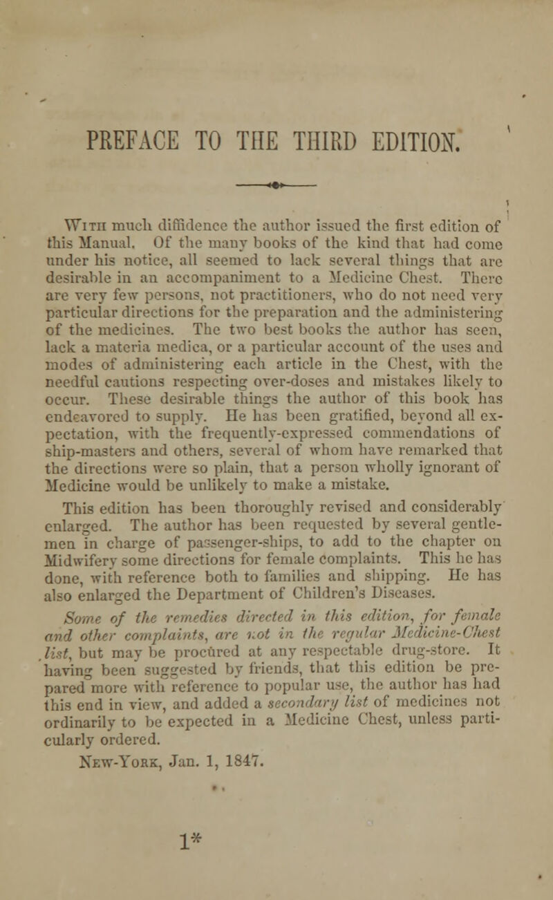 Witii much diffidence the author issued the first edition of this Manual. Of the many books of the kind that had come under his notice, all seemed to lack several things that arc desirable in an accompaniment to a Medicine Chest. There are very few persons, not practitioners, who do not need very particular directions for the preparation and the administering of the medicines. The two best books the author has seen, lack a materia medica, or a particular account of the uses and modes of administering each article in the Chest, with the needful cautions respecting over-doses and mistakes likely to occur. These desirable things the author of this book has endeavored to supply. He has been gratified, beyond all ex- pectation, with the frequently-expressed commendations of ship-masters and others, several of whom have remarked that the directions were so plain, that a person wholly ignorant of Medicine would be unlikely to make a mistake. This edition has been thoroughly revised and considerably enlarged. The author has been requested by several gentle- men in charge of passenger-ships, to add to the chapter on Midwifery some directions for female complaints. This he has done, with reference both to families and shipping. He has also enlarged the Department of Children's Diseases. Some of the remedies directed in this edition, for f and other complaints, are not in the regular Medicine-Chest ,lht,b\it maybe procured at any respectable drug-store. It having been suggested by friends, that this edition be pre- pared more with reference to popular use, the author has had this end in view, and added a secondary list of medicines not ordinarily to be expected in a Medicine Chest, unless parti- cularly ordered. New-York, Jan. 1, 1847. 1*