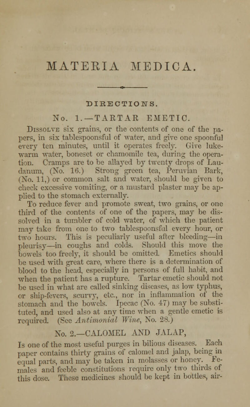 MATERIA MEDICA. DIRECTIONS. No. 1.—TARTAR EMETIC. Dissolve sis grains, or the contents of one of the pa- pers, in six tablespoonsful of water, and give one spoonful every ten minutes, until it operates freely. Give luke- warm water, boneset or chamomile tea, during the opera- tion. Cramps are to be allayed by twenty drops of Lau- danum, (No. 16.) Strong green tea, Peruvian Bark, (No. 11,) or common salt and water, should be given to check excessive vomiting, or a mustard plaster may be ap- plied to the stomach externally. To reduce fever and promote sweat, two grains, or one third of the contents of one of the papers, may be dis- solved in a tumbler of cold water, of which the patient may take from one to two tablespoonsful every hour, or two hours. This is peculiarly useful after bleeding—in pleurisy—in coughs and colds. Should this move the bowels too freely, it should be omitted. Emetics should be used with great care, where there is a determination of blood to the head, especially in persons of full habit, and when the patient has a rupture. Tartar emetic should not be used in what are called sinking diseases, as low typhus, or ship-fevers, scurvy, etc., nor in inflammation of the stomach and the bowels. Ipecac (No. 17) may be substi- tuted, and used also at any time when a gentle emetic is required. (See Antlmonial Wine, No. 2s.; Xo. 2.—CALOMEL AND JALAP, Is one of the most useful purges in bilious diseases. Each paper contains thirty grains of calomel and jalap, being in equal parte, and may be taken in molasses or honey. Fe- males and feeble constitutions require only two thirds of this dose. These medicines should be kept in bottles, air-